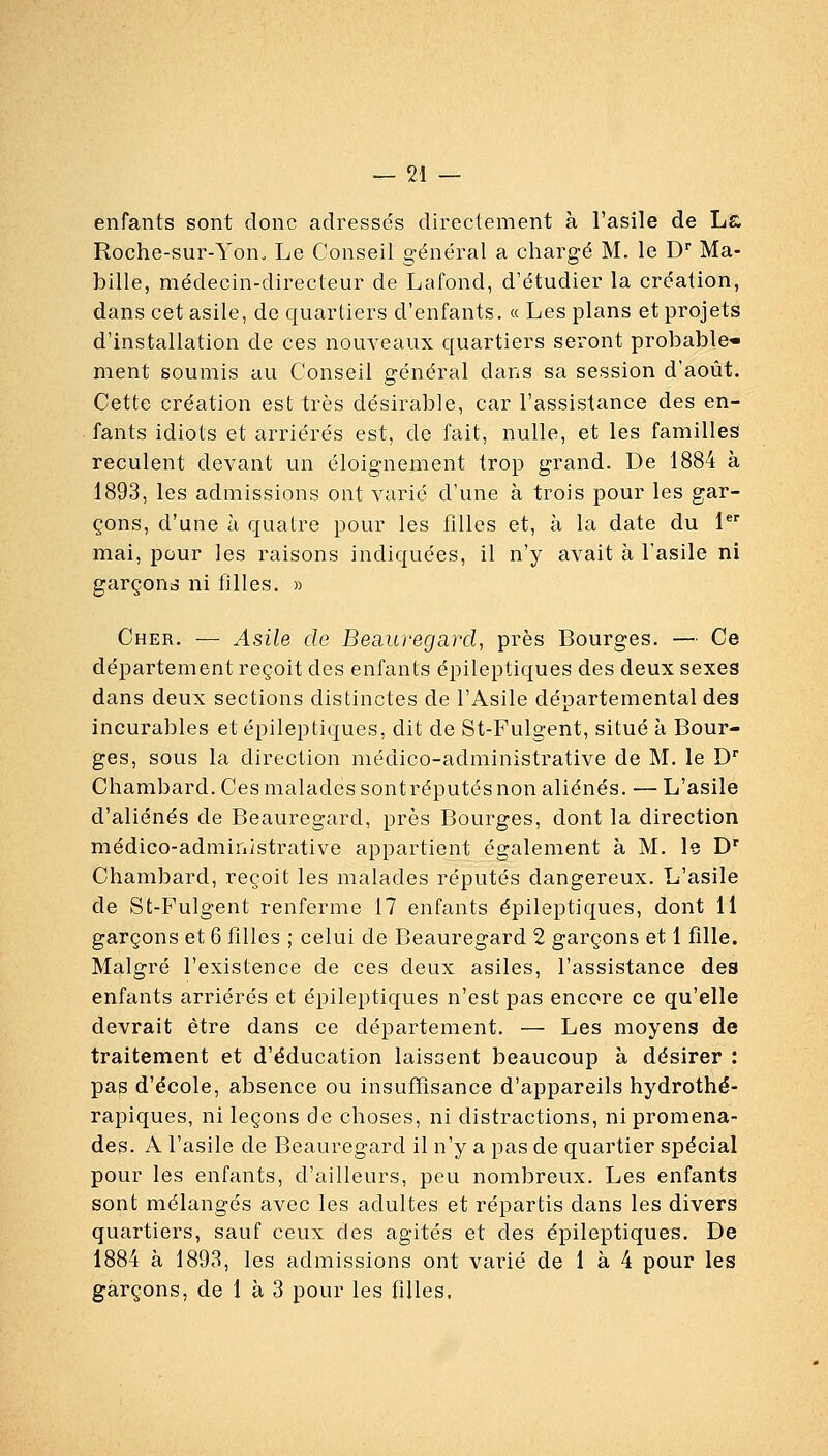 enfants sont donc adressés directement à l'asile de La Roche-sur-Yon. Le Conseil général a chargé M. le D'' Ha- bille, médecin-directeur de Lafond, d'étudier la création, dans cet asile, de quartiers d'enfants. « Les plans et projets d'installation de ces nouveaux quartiers seront probable* ment soumis au Conseil général dans sa session d'août. Cette création est très désirable, car l'assistance des en- fants idiots et arriérés est, de fait, nulle, et les familles reculent devant un éloignement trop grand. De 1884 à 1893, les admissions ont varié d'une à trois pour les gar- çons, d'une à quatre pour les filles et, à la date du 1 mai, pour les raisons indiquées, il n'y avait à l'asile ni garçono' ni filles. » Cher. — Asile de Beauregaixl, près Bourges. — Ce département reçoit des enfants épileptiques des deux sexes dans deux sections distinctes de l'Asile départemental des incurables et épileptiques, dit de St-Fulgent, situé à Bour- ges, sous la direction médico-administrative de M. le D Chambard. Ces malades sontréputés non aliénés. — L'asile d'aliénés de Beauregard, près Bourges, dont la direction médico-administrative appartient également à M. Is D' Chambard, reçoit les malades réputés dangereux. L'asile de St-Fulgent renferme 17 enfants épileptiques, dont 11 garçons et 6 filles ; celui de Beauregard 2 garçons et 1 fille. Malgré l'existence de ces deux asiles, l'assistance des enfants arriérés et épileptiques n'est pas encore ce qu'elle devrait être dans ce département. — Les moyens de traitement et d'éducation laissent beaucoup à désirer : pas d'école, absence ou insuffisance d'appareils hydrothé- rapiques, ni leçons de choses, ni distractions, ni promena- des. A l'asile de Beauregard il n'y a pas de quartier spécial pour les enfants, d'ailleurs, peu nombreux. Les enfants sont mélangés avec les adultes et répartis dans les divers quartiers, sauf ceux des agités et des épileptiques. De 1884 à 1893, les admissions ont varié de 1 à 4 pour les garçons, de 1 à 3 pour les filles.