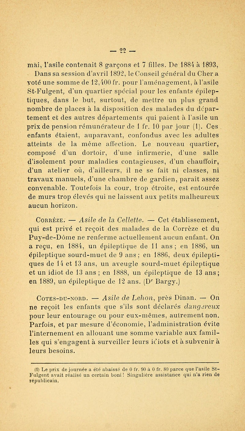 mai, l'asile contenait 8 garçons et 7 filles. De 1884 à 1893, Dans sa session d'avril 1892, le Conseil général du Cher a yoté une somme de 12,400 fr. pour l'aménagemenl;, à l'asile St-Fulgent, d'un quartier spécial pour les enfants épilep- tiques, dans le but, surtout, de mettre un plus grand nombre de places à la disposition des malades du dépar- tement et des autres départements qui paient à l'asile un prix de pension rémunérateur de 1 fr. 10 par jour (1). Ces . enfants étaient, auparavant, confondus avec les adultes atteints de la même affection. Le nouveau quartier, composé d'un dortoir, d'une infirmerie, d'une salle d'isolement pour maladies contagieuses, d'un chauffoir, d'un atelier où, d'ailleurs, il ne se fait ni classes, ni travaux manuels, d'une chambre de gardien, parait assez convenable. Toutefois la cour, trop étroite, est entourée de murs trop élevés qui ne laissent aux petits malheureux aucun horizon. CoRRÈzE. — Asile de la Cellette. — Cet établissement, qui est privé et reçoit des malades de la Corrèze et du Puy-de-Dôme ne renferme actuellement aucun enfant. On a reçu, en 1884, un épileptique de 11 ans; en 1886, un épileptique sourd-muet de 9 ans ; en 1886, deux épilepti- ques de 14 et 13 ans, un aveugle sourd-muet épileptique et un idiot de 13 ans ; en 1888, un épileptique de 13 ans; en 1889, un épileptique de 12 ans. (D'' Bargy.) CoTES-DU-NORD. — AsUe de Lehon, près Dinan. — On ne reçoit les enfants que s'ils sont déclarés dangàveux pour leur entourage ou pour eux-mêmes, autrement non. Parfois, et par mesure d'économie, l'administration évite l'internement en allouant une somme variable aux famil- les qui s'engagent à surveiller leurs ic iots et à subvenir à leurs besoins. (1) Le prix de journée a été abaissé de 0 fr. 90 à 0 fr. 80 parce que l'asile St- Fulgent avait réalisé un certain boni ! Singulière assistance qui n'a rien de républicain,