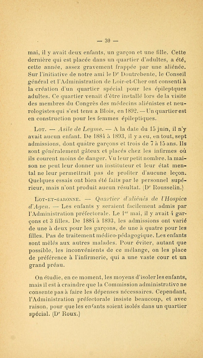 mai, il y avait deux enfants, un garçon et une fille. Cette dernière qui est placée dans un quartier d'adultes, a été, cette année, assez gravement frappée par une aliénée. Sur l'initiative de notre ami leD'' Doutrebente, le Conseil général et l'Administration de Loir-et-Cher ont consenti à la création d'un quartier spécial pour les épileptques adultes. Ce quartier venait d'être installé lors de la visite des membres du Congrès des médecins aliénistes et neu- rologistesqui s'est tenu a Blois, en 1892.—Un quartier est en construction pour les femmes épileptiques. Lot. — Asile de Leyiiie. — A la date du 15 juin, il n'y avait aucun enfant. De 1884 à 1893, il y a eu, en tout, sept admissions, dont quatre garçons et trois de 7 à 15 ans. Ils sont généralement gâteux et placés chez les infirmes où ils courent moins de danger. Vu leur petit nombre, la mai- son ne peut leur donner un instituteur et leur état men- tal ne leur permettrait pas de profiter d'aucune leçon. Quelques essais ont bien été faits par le personnel supé- rieur, mais n'ont produit aucun résultat. (D'' Rousselin.} LoT-ET-GARONNE. — Quartier d'aliénés de l'Hospice d'Agen. — Les enfants y seraient facilement admis par l'Administration préfectorale. Le 1*^'' mai, il y avait 4 gar- çons et 3 filles. De 1884 à 1893, les admissions ont varié de une à deux pour les garçons, de une à quatre pour les filles. Pas de traitement médico-pédagogique. Les enfants sont mêlés aux autres malades. Pour éviter, autant que possible, les inconvénients de ce mélange, on les place de préférence à l'infirmerie, qui a une vaste cour et un grand préau. On étudie, en ce moment, les moyens d'isoler les enfants, mais il est à craindre que la Commission administrative ne consente pas à faire les dépenses nécessaires. Cependant, l'Administration préfectorale insiste beaucoup, et avec raison, pour que les enfants soient isolés dans un quartier spécial. (D Roux.)