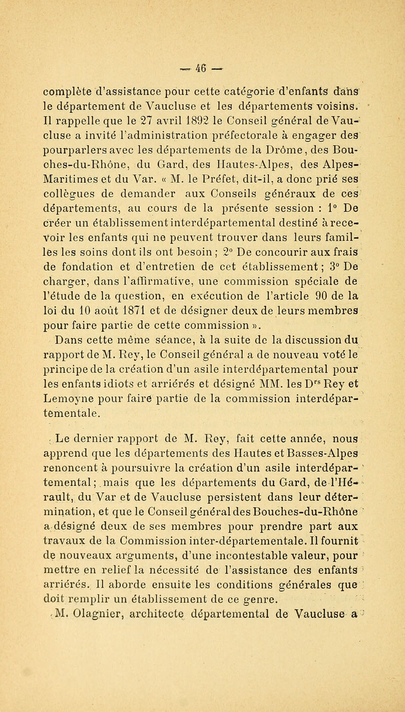 ^46 — complète d'assistance pour cette catégorie d'enfants dans le département de Vaucluse et les départements voisins. Il rappelle que le 27 avril 1892 le Conseil général de Vau- cluse a invité l'administration préfectorale à engager des pourparlers avec les départements de la Drôme, des Bou- ohes-du-Rhône, du Gard, des Hautes-Alpes, des Alpes- Maritimes et du Var. « M. le Préfet, dit-il, a donc prié ses collègues de demander aux Conseils généraux de ces- départements, au cours de la présente session : 1° De créer un établissement interdépartemental destiné à rece- voir les enfants qui ne peuvent trouver dans leurs famil- les les soins dont ils ont besoin ; 2° De concourir aux frais de fondation et d'entretien de cet établissement ; 3° De charger, dans l'afTirmative, une commission spéciale de l'étude de la question, en exécution de l'article 90 de la loi du 10 août 1871 et de désigner deux de leurs membres pour faire partie de cette commission ». Dans cette même séance, à la suite de la discussion du rapport de M. Rey, le Conseil général a de nouveau voté le principe de la création d'un asile interdépartemental pour les enfants idiots et arriérés et désigné MM. les D*^ Rey et Lemoyne pour faire partie de la commission interdépar- tementale. r Le dernier rapport de M. Rey, fait cette année, nous apprend que les départements des Hautes et Basses-Alpes renoncent à poursuivre la création d'un asile interdépar- temental ; mais que les départements du Gard, de l'Hé- rault, du Var et de Vaucluse persistent dans leur déter- mination, et que le Conseil général des Bouches-du-Rhône a désigné deux de ses membres pour prendre part aux travaux de la Commission inter-départementale. H fournit de nouveaux arguments, d'une incontestable valeur, pour mettre en relief la nécessité de l'assistance des enfants arriérés. Il aborde ensuite les conditions générales que doit remplir un établissement de ce genre. ^M. Olagnier, architecte départemental de Vaucluse a