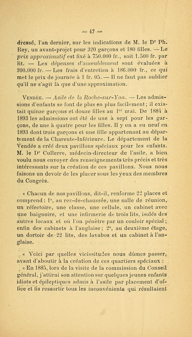 dressé, l'an dernier, sur les indications de M. le D' Ph. Rey, un avant-projet pour 320 garçons et 180 filles. —Le prix approximatif est fixé à 750.000 fr., soit 1.500 fr. par Ht. — Les dépenses d'ameublement sont évaluées à 200.000 fr. — Les frais d'entretien à 186.000 fr., ce qui met le prix de journée à 1 fr. 05. — Il ne faut pas oublier qu'il ne s'agit là que d'une approximation. Vendée. — Asile de la Roche-sur-Yon. — Les admis- ~ sions d'enfants se font de plus en plus facilement; il exis- tait quinze garçons et douze filles au 1 mai. De 1884 à 1893 les admissions ont été de une à sept pour les gar- çons, de une à quatre pour les filles. Il y en a eu neuf en 1893 dont trois garçons et une fille appartenant au dépar- tement de la Charente-Inférieure. Le département de la Vendée a créé deux pavillons spéciaux pour les enfants. M. le D' Cullerre, médecin-directeur de l'asile, a bien, voulu nous envoyer des renseignements très précis et très intéressants sur la création de ces pavillons. Nous nous faisons un devoir de les placer sous les yeux des membres du Congrès. . « Chacun de nos pavillons, dit-il, renferme 22 places et, comprend: 1°, au rez-de-chaussée, une salle de réunion, un réfectoire, une classe, une cellule, un cabinet avec une baignoire, et une infirmerie de trois lits, isolés des autres locaux et où l'on pénètre par un couloir spécial ;.. enfin des cabinets à l'anglaise ; 2°, au deuxième étage, un dortoir de'22 lits, des lavabos et un cabinet à l'an- glaise. . « Voici par quelles vicissitudes nous dûmes passer, ayant d'aboutir à la création de ces quartiers spéciaux : , « En 1885, lors de la visite de la commission du Conseil général, j'attirai son attention sur quelques jeunes enfants idiots et épileptiques admis à l'asile par placement d'of- fice et fis ressortir tous les inconvénients, qui résultaienlt