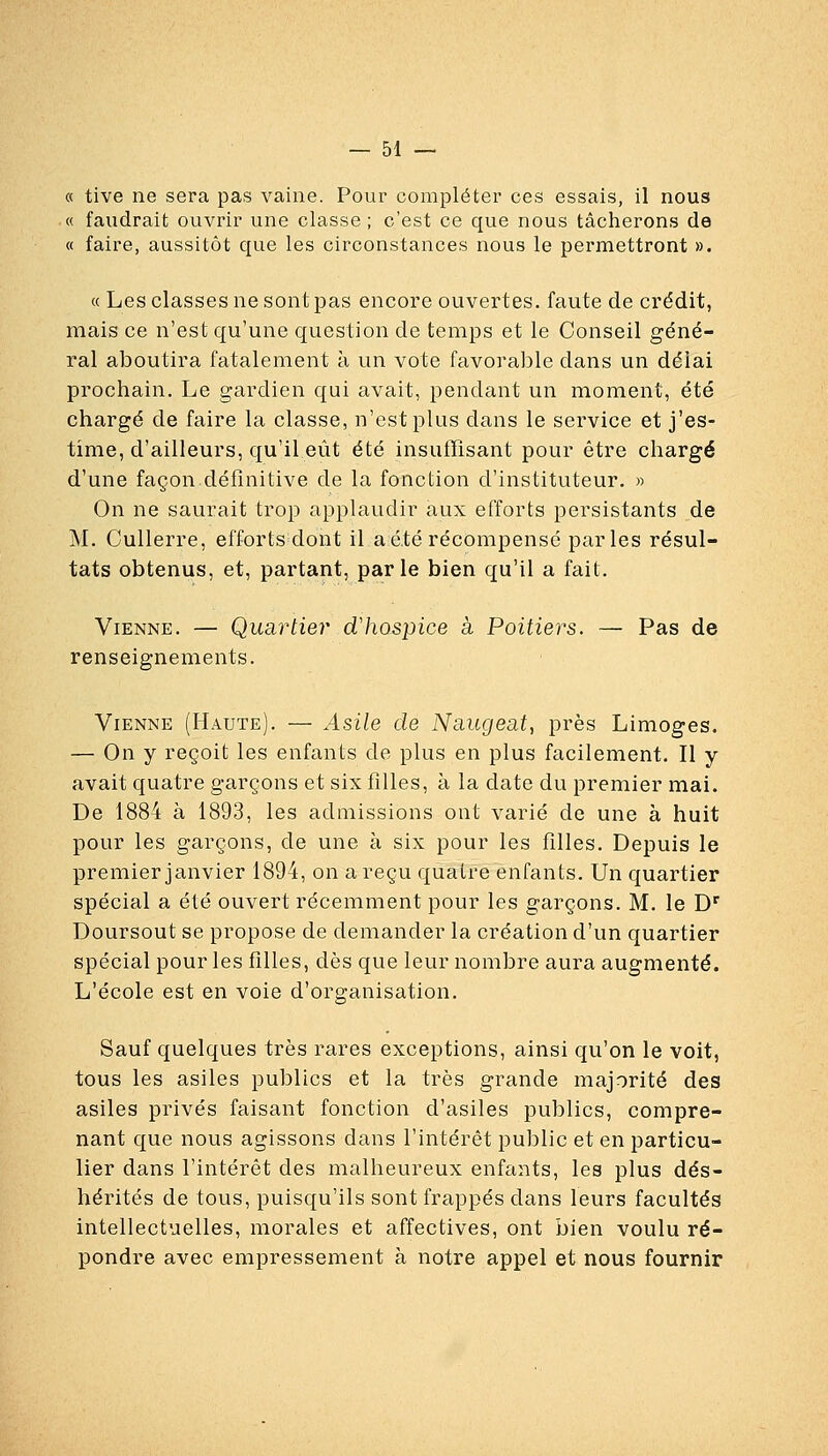 « tive ne sera pas vaine. Pour compléter ces essais, il nous « faudrait ouvrir une classe ; c'est ce que nous tâcherons de « faire, aussitôt que les circonstances nous le permettront ». « Les classes ne sont pas encore ouvertes, faute de crédit, mais ce n'est qu'une question de temps et le Conseil géné- ral aboutira fatalement à un vote favorable dans un délai prochain. Le gardien qui avait, pendant un moment, été chargé de faire la classe, n'est plus dans le service et j'es- time, d'ailleurs, qu'il eût été insuffisant pour être chargé d'une façon.définitive de la fonction d'instituteur. » On ne saurait trop applaudir aux efforts persistants de M. CuUerre, efforts dont il a été récompensé parles résul- tats obtenus, et, partant, parle bien qu'il a fait. Vienne. — Quartier d'hospice à Poitiers. — Pas de renseignements. Vienne (Haute). — Asile de Nnugeat, près Limoges. — On y reçoit les enfants de plus en plus facilement. Il y avait quatre garçons et six filles, à la date du premier mai. De 1884 à 1893, les admissions ont varié de une à huit pour les garçons, de une à six pour les filles. Depuis le premier janvier 1894, on a reçu quatre enfants. Un quartier spécial a été ouvert récemment pour les garçons. M. le D' Doursout se propose de demander la création d'un quartier spécial pour les filles, dès que leur nombre aura augmenté. L'école est en voie d'organisation. Sauf quelques très rares exceptions, ainsi qu'on le voit, tous les asiles publics et la très grande majorité des asiles privés faisant fonction d'asiles publics, compre- nant que nous agissons dans l'intérêt public et en particu- lier dans l'intérêt des malheureux enfants, les plus dés- hérités de tous, puisqu'ils sont frappés dans leurs facultés intellectuelles, morales et affectives, ont bien voulu ré- pondre avec empressement à notre appel et nous fournir