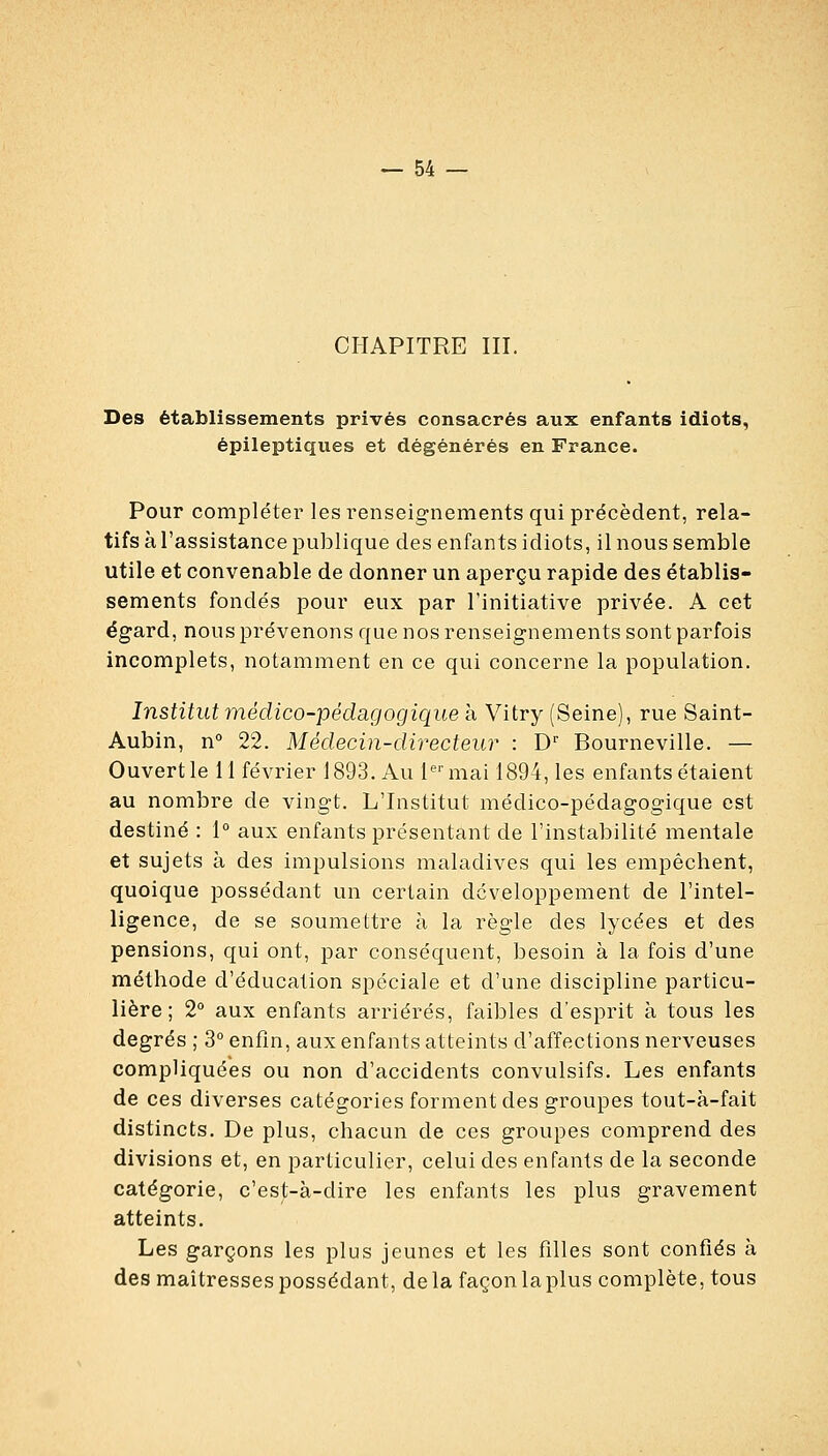 CHAPITRE III. Des établissements privés consacrés aux enfants idiots, épileptiques et dégénérés en France. Pour compléter les renseignements qui précèdent, rela- tifs à l'assistance publique des enfants idiots, il nous semble utile et convenable de donner un aperçu rapide des établis- sements fondés pour eux par l'initiative privée. A cet égard, nous prévenons que nos renseignements sont parfois incomplets, notamment en ce qui concerne la population. Institut médico-pédagogique h Vitry (Seine), rue Saint- Aubin, n° 22. Médecin-directeur : D Bourneville. — Ouvert le 11 février 1893. Au l'^'mai 1894, les enfants étaient au nombre de vingt. L'Institut médico-pédagogique est destiné : 1° aux enfants présentant de l'instabilité mentale et sujets à des impulsions maladives qui les empêchent, quoique possédant un certain développement de l'intel- ligence, de se soumettre à la règle des lycées et des pensions, qui ont, par conséquent, besoin à la fois d'une méthode d'éducation spéciale et d'une discipline particu- lière ; 2 aux enfants arriérés, faibles d'esprit à tous les degrés ; 3° enfin, aux enfants atteints d'affections nerveuses compliquées ou non d'accidents convulsifs. Les enfants de ces diverses catégories forment des groupes tout-à-fait distincts. De plus, chacun de ces groupes comprend des divisions et, en particulier, celui des enfants de la seconde catégorie, c'est-à-dire les enfants les plus gravement atteints. Les garçons les plus jeunes et les filles sont confiés à des maîtresses possédant, delà façon la plus complète, tous