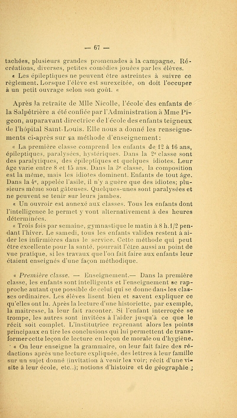 tachées, plusieurs grandes promenades à la campagne. Ré- créations, diverses, petites comédies jouées par les élèves. « Les épileptiques ne peuvent être astreintes à suivre ce règlement. Lorsque l'élève est surexcitée, on doit l'occuper à un petit ouvrage selon son goût. « Après la retraite de Mlle Nicolle, l'école^des enfants de la Salpêtrière a été confiée par l'Administration à Mme Pi- geon, auparavant directrice de l'école des enfants teigneux de l'hôpital Saint-Louis. Elle nous a donné les renseigne- ments ci-après sur ^a, méthode d'enseignement: « La première classe comprend les enfants de 12 à 16 ans, épileptiques, paralysées, h3stériques. Dans la 2« classe sont des paralytiques, des épileptiques et quelques idiotes. Leur âge varie entre 8 et 15 ans. Dans la 3^ classe, la composition est la même, mais les idiotes dominent. Enfants de tout âge. Dans la 4«, appelée l'asile, il n'y a guère que des idiotes; plu- sieurs même sont gâteuses. Quelques-unes sont paralysées et ne peuvent se tenir sur leurs jambes. « Un ouvroir est annexé aux classes. Tous les enfants dont l'intelligence le permet y vont alternativement à des heures déterminées. « Trois fois par semaine, gymnastique le matin à 8 h.1/2 pen- dant l'hiver. Le samedi, tous les enfants valides restent à ai- der les infirmières dans le service. Cette méthode qui peut être excellente pour la santé, pourrait l'être aussi au point de vue pratique, si les travaux que l'on fait faire aux enfants leur étaient enseignés d'une façon méthodique. « Première classe. — Enseignement.— Dans la première classe, les enfants sont intelligents et l'enseignement se rap- proche autant que possible de celui qui se donne dans les clas- ses ordinaires. Les élèves lisent bien et savent expliquer ce qu'elles ont lu. Après la lecture d'une historiette, par exemple, la maîtresse, la leur fait raconter. Si l'enfant interrogée se trompe, les autres sont invitées à l'aider jusqu'à ce que le récit soit complet. L'institutrice reprenant alors les points principaux en tire les conclusions qui lui permettent de trans- former cette leçon de lecture en leçon de morale ou d'hygiène. ■ « On leur enseigne la grammaire, on leur fait faire des ré- dactions après une lecture expliquée, des lettres à leur famille sur un sujet donné (invitation à venir les voir; récit d'une vi- site à leur école, etc.); notions d'histoire et de géographie ;