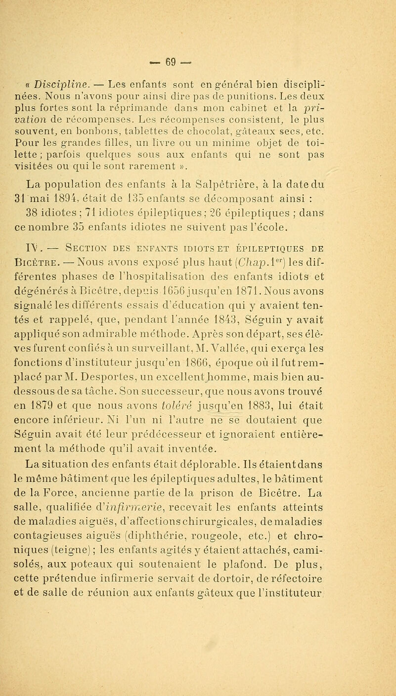 « Discipline. — Les enfants sont en général bien discipli- nées. Nous n'avons pour ainsi dire pas de punitions. Les deux plus fortes sont la réprimande dans mon cabinet et la pri- vation de récompenses. Les récompenses consistent^ le plus souvent^ en bonbons, tablettes de chocolat, gâteaux secs, etc. Pour les grandes filles, un livre ou un minime objet de toi- lette ; parfois quelques sous aux enfants qui ne sont pas visitées ou qui le sont rarement ». La population des enfants à la Salpètrière, à la date du 31 mai 1894, était de 135 enfants se décomposant ainsi : 38 idiotes ; 71 idiotes épileptiques; 26 épileptiques ; dans ce nombre 35 enfants idiotes ne suivent pas l'école. l'V,— Section des enfants idiots et épileptiques de BicÉTRE. — Nous avons exposé plus haut (C/iap-l^') les dif- férentes phases de l'hospitalisation des enfants idiots et dégénérés à Bicêtre, depuis 1656 jusqu'en 1871. Nous avons signalé les différents essais d'éducation qui y avaient ten- tés et rappelé, que, pendant l'année 1843, Séguin y avait appliqué son admirable méthode. Après son départ, ses élè- ves furent confiés à un surveillant, M. Vallée, qui exerça les fonctions d'instituteur jusqu'en 1866, époque où ilfutrem- placé par M. Desportes, un excellent homme, mais bien au- dessous de sa tâche. Son successeur, que nous avons trouvé en 1879 et que nous avons toléré jusqu'en 1883, lui était encore inférieur. Ni l'un ni l'autre ne se doutaient que Séguin avait été leur prédécesseur et ignoraient entière- ment la méthode qu'il avait inventée. La situation des enfants était déplorable. Ils étaient dans le même bâtiment que les épileptiques adultes, le bâtiment de la Force, ancienne partie de la prison de Bicêtre. La salle, qualifiée d''infir'me7''ie, recevait les enfants atteints de maladies aiguës, d'affections chirurgicales, de maladies contagieuses aiguës (diphthérie, rougeole, etc.) et chro- niques (teigne) ; les enfants agités y étaient attachés, cami- soles, aux poteaux qui soutenaient le plafond. De plus, cette prétendue infirmerie servait de dortoir, de réfectoire et de salle de réunion aux enfants gâteux que l'instituteur