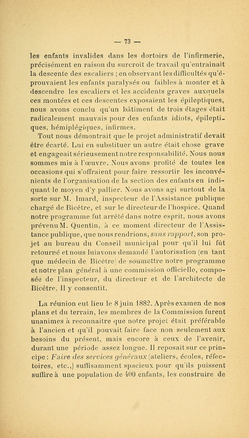 les enfants invalides dans les dortoirs de l'infirmerie, précisément en raison du surcroit de travail qu'entraînait la descente des escaliers ; en observant les difïïcultés qu'é- prouvaient les enfants paralysés ou faibles à monter et à descendre les escaliers et les accidents graves auxquels ces montées et ces descentes exposaient les épileptiques, nous avons conclu qu'un bâtiment de trois étages était radicalement mauvais pour des enfants idiots, épilepti- ques, hémiplégiques, infirmes. Tout nous démontrait que le projet administratif devait être écarté. Lui en substituer un autre était chose grave et engageait sérieusement notre responsabilité. Nous nous sommes mis à l'œuvre. Nous avons profité de toutes les occasions qui s'offraient pour faire ressortir les inconvé- nients de l'organisation de la section des enfants en indi- quant le moyen d'y pallier. Nous avons agi surtout de la sorte sur M. Imard, inspecteur de l'Assistance publique chargé de Bicêtre, et sur le directeurde l'hospice. Quand notre programme fut arrêté dans notre esprit, nous avons prévenu M. Quentin, à ce moment directeur de l'Assis- tance publique, que nous rendrions, sans raijport, son pro- jet au bureau du Conseil municipal pour qu'il lui fût retourné et nous luiavons demandé l'autorisation (en tant que médecin de Bicêtre) de soumettre notre programme et notre plan général à une commission officielle, compo- sée de l'inspecteur, du directeur et de l'architecte de Bicêtre. Il y consentit. La réunion eut lieu le 8 juin 1882. Après examen de nos plans et du terrain, les membres de la Commission furent unanimes à reconnaitre que notre projet était préférable à l'ancien et qu'il pouvait faire face non seulement aux besoins du présent, mais encore à ceux de l'avenir, durant une période assez longue. Il reposait sur ce prin- cipe: FdÂre des services généraux (ateliers, écoles, réfec- toires, etc.,) suffisamment spacieux pour qu'ils puissent suffire à une population de 400 enfants, les construire de