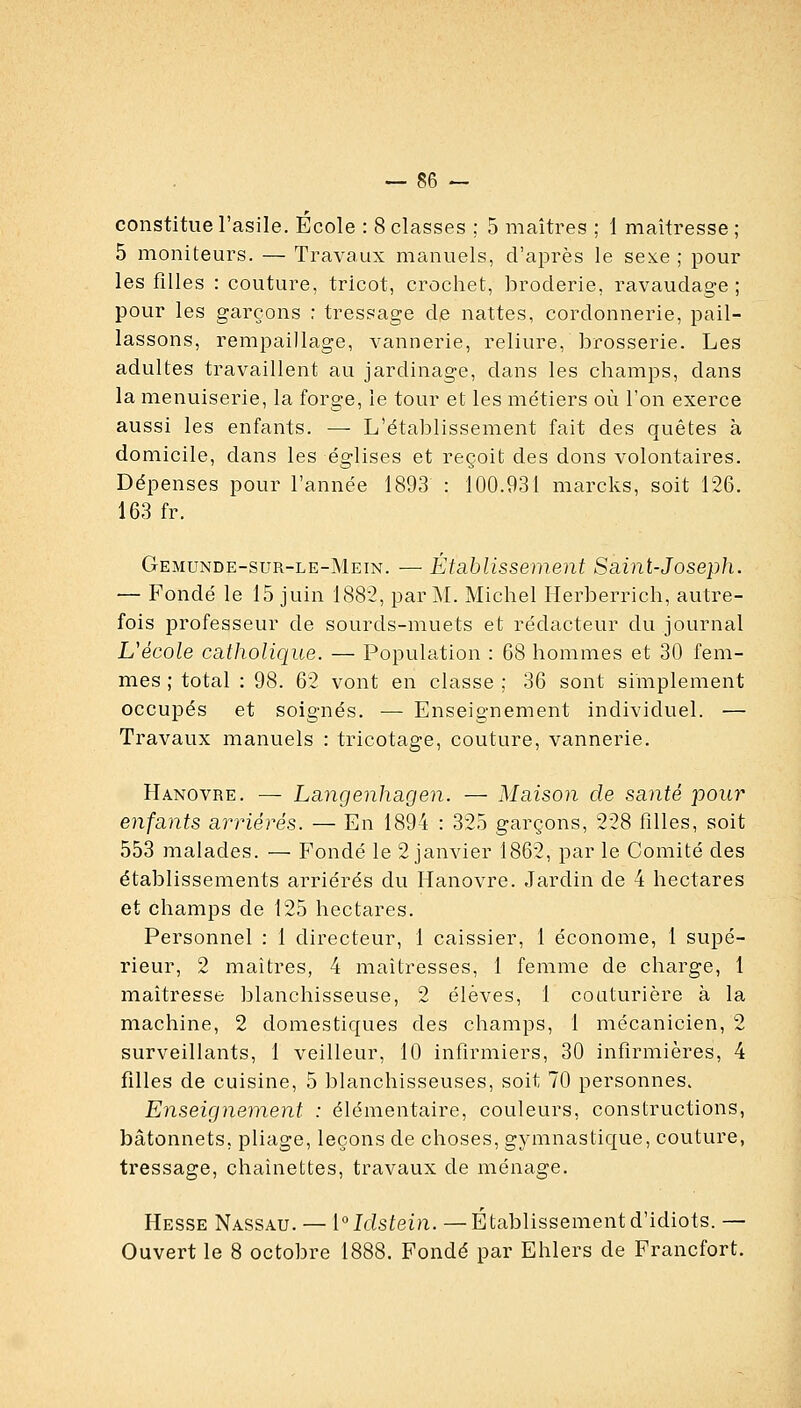 constitue l'asile. École : 8 classes ; 5 maîtres ; 1 maîtresse ; 5 moniteurs. — Travaux manuels, d'après le sexe ; pour les filles : couture, tricot, crochet, iDroclerie, ravaudage; pour les garçons ; tressage de nattes, cordonnerie, pail- lassons, rempaillage, vannerie, reliure, brosserie. Les adultes travaillent au jardinage, dans les champs, dans la menuiserie, la forge, le tour et les métiers où l'on exerce aussi les enfants. — L'établissement fait des quêtes à domicile, dans les églises et reçoit des dons volontaires. Dépenses pour l'année 1893 : 100.931 marcks, soit 126. 163 fr. Gemunde-sur-le-Mein. — Établissement Saint-Joseph. — Fondé le 15 juin 188-2, par M. Michel llerberrich, autre- fois professeur de sourds-muets et rédacteur du journal Uécole catholique. — Population : 68 hommes et 30 fem- mes ; total : 98. 62 vont en classe ; 36 sont simplement occupés et soignés. ■— Enseignement individuel. — Travaux manuels : tricotage, couture, vannerie. Hanovre. — Langenhagen. — Maison de santé pour enfants arriérés. — En 1894 : 325 garçons, 228 filles, soit 553 malades. — Fondé le 2 janvier 1862, par le Comité des établissements arriérés du Hanovre. Jardin de 4 hectares et champs de 125 hectares. Personnel : 1 directeur, 1 caissier, 1 économe, 1 supé- rieur, 2 maîtres, 4 maîtresses, 1 femme de charge, 1 maîtresse blanchisseuse, 2 élèves, 1 couturière à la machine, 2 domestiques des champs, 1 mécanicien, 2 surveillants, 1 veilleur, 10 infirmiers, 30 infirmières, 4 filles de cuisine, 5 blanchisseuses, soit 70 personnes^ Enseignement : élémentaire, couleurs, constructions, bâtonnets, pliage, leçons de choses, gymnastique, couture, tressage, chaînettes, travaux de ménage. Hesse Nassau. — 1°Idsfein.—Établissementd'idiots. — Ouvert le 8 octobre 1888. Fondé par Ehlers de Francfort.