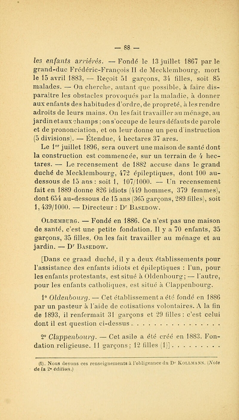 les enfants arriérés. — Fondé le 13 juillet 1867 par le grand-duc Frédéric-François II de Mecklembourg, mort le 15 avril 1883, — Reçoit 51 garçons, 34 filles, soit 85 malades. — On cherche, autant que possible, à faire dis- paraître les obstacles provoqués par la maladie, à donner aux enfants des habitudes d'ordre, de propreté, à les rendre adroits de leurs mains. On les fait travailler au ménage, au jardin etaux champs ; on s'occupe de leurs défauts de parole et de prononciation, et on leur donne un peu d'instruction (5 divisions). — Etendue, 4 hectares 37 ares. Le l*^ juillet 1896, sera ouvert une maison de santé dont la construction est commencée, sur un terrain de 4 hec- tares. — Le recensement de 1882 accuse dans le grand duché de Mecklembourg, 472 épileptiques, dont 100 au- dessous de 15 ans : soit 1, 107/1000. — Un recensement fait en 1889 donne 826 idiots (449 hommes, 379 femmes), dont 654 au-dessous de 15 ans (365 garçons, 289 filles), soit 1, 439/1000. — Directeur : D^ Basedow. Oldemburg. — Fondé en 1886. Ce n'est pas une maison de santé, c'est une petite fondation. Il y a 70 enfants, 35 garçons, 35 filles. On les fait travailler au ménage et au jardin. — D'' Basedow. [Dans ce graad duché, il y a deux établissements pour l'assistance des enfants idiots et épileptiques : l'un, pour les enfants protestants, est situé à Oldenbourg ; — l'autre, pour les enfants catholiques, est situé à Clappenbourg. 1° Oldenbourg. — Cet établissement a été fondé en 1886 par un pasteur à l'aide de cotisations volontaires. A la fin de 1893, il renfermait 31 garçons et 29 filles : c'est celui dont il est question ci-dessus 2** Clappenbourg. — Cet asile a été créé en 1883. Fon- dation religieuse. 11 garçons; 12 filles (1)] (1). Nous devons ces renseignements à l'obligeance du D'' Kollmann. (Note de la, 2« édilion.)