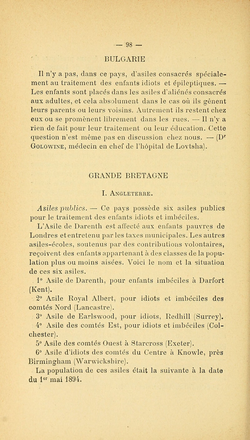 ' ' - BULGARIE Il n'y a pas, clans ce pays, d'asiles consacrés spéciale- ment au traitement des enfants idiots et épileptiques. — Les enfants sont placés dans les asiles d'aliénés consacrés aux adultes, et cela absolument dans le cas où ils gênent leurs parents ou leurs voisins. Autrement ils restent chez eux ou se promènent librement dans les rues. — Il n'y a rien de fait pour leur traitement ou leur éducation. Cette question n'est même pas en discussion chez nous. — (D' GoLOwiNE, médecin en chef de l'hôpital de Lovtsha). GRANDE BRETAGNE I. Angleterre. Asiles publics.— Ce pays possède six asiles publics pour le traitement des enfants idiots et imbéciles. L'Asile de Darenth est affecté aux enfants pauvres de Londres et entretenu par les taxes municipales. Les autres asiles-écoles, soutenus par des contributions volontaires, reçoivent des enfants appartenant à des classes de la popu- lation plus ou moins aisées. Voici le nom et la situation de ces six asiles. 1° Asile de Darenth, pour enfants imbéciles à Darfort (Kent). 2° Asile Royal Albert, pour idiots et imbéciles des comtés Nord (Lancastre), 3° Asile de Earlswood, pour idiots, Redhill (Surrey). 4° Asile des comtés Est, pour idiots et imbéciles (Col- chester). 5° Asile des comtés Ouest à Starcross (Exeter). 6° Asile d'idiots des comtés du Centre à Knowle, près Birmingham (Warwickshire). La population de ces asiles était la suivante à la date du 1 mai 1894.