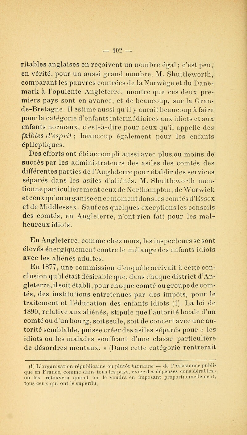 ritables anglaises en reçoivent un nombre égal ; c'est peu, en vérité, pour un aussi grand nombre. M. ShultlcAvorth, comparant les pauvres contrées de la Norwège et du Dane- mark à l'opulente Angleterre, montre que ces deux pre- miers pays sont en avance, et de i^eaucoup, sur la Gran- de-Bretagne. Il estime aussi qu'il y aurait beaucoup à faire pour la catégorie d'enfants intermédiaires aux idiots et aux enfants normaux, c'est-à-dire pour ceux qu'il appelle des faibles d'esprit ; beaucoup également pour les enfants épileptiques. Des efforts ont été accompli aussi avec plus.ou moins de succès par les administrateurs des asiles des comtés des différentes parties de l'Angleterre pour établir des services séparés dans les asiles d'aliénés. M. ShuttlewoT-th men- tionne particulièrement ceux de Northampton, de Warwick et ceux qu'on organise en ce moment dans les comtés d'Essex et de Middlessex. Sauf ces quelques exceptions les coiiseils des comtés, en Angleterre, n'ont rien fait pour les mal- heureux idiots. En Angleterre, comme chez nous, les inspecteurs se sont élevés énergiquement contre le mélange des enfants idiots avec les aliénés adultes. En 1877, une commission d'enquête arrivait à cette con- clusion qu'il était désirable que, dans chaque district d'An- gleterre, il soit établi, pour chaque comté ougroupede com- tés, des institutions entretenues par des impôts, pour le traitement et l'éducation des enfants idiots (1). La loi de 1890, relative aux aliénés, stipule que l'autorité locale d'un comté ou d'un bourg, soit seule, soit de concert avec une au- torité semblable, puisse créer des asiles séparés pour « les idiots ou les malades souffrant d'une classe particulière de désordres mentaux. » (Dans cette catégorie rentrerait (1) L'organisation républicaine ou plutôt humaine — de l'Assistance publi- que en France, comme dans tous les pays, exige des dépenses considérables : on les retouvera quand on le voudra en imposant proportionnellement, tous ceux qui ont le superflu,