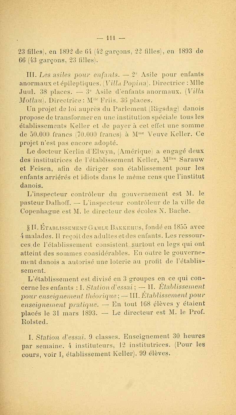 23 filles), en 1892 de 64 (42 garçons, 22 filles), en 1893 de 66 (43 garçons, 23 filles). III. Les asiles pour enfants. — 2' Asile pour enfants anormaux et épileptiques. [VilUPopina.]. Directrice :Mlle Juul. 38 places. —■ 3* Asile d'enfants anormaux. [Villsi MotlEiu). Directrice: M'' Friis. 36 places. Un projet de loi auprès du Parlement (Rigsdag) danois propose de transformer en une institution spéciale tous les établissements Keller et de payer à cet effet une somme de 50.000 francs (70.000 francs) à M''' Veuve Keller. Ce projet n'est pas encore adopté. Le docteur Kerlin d'Elwyn, (Amérique) a engagé deux des institutrices de l'établissement Keller, M Sarauw et Peisen, afin de diriger son établissement pour les enfants arriérés et idiots dans le même îjens que l'institut danois. L'inspecteur contrôleur du gouvernement est M. le pasteur Dalhoff. — L'inspecteur contrôleur de la ville de Copenhague est M. le directeur des écoles N. Bâche. § H. Établissement Gamle Bakkehus, fondé en 1855 avec 4 malades. Il reçoit des adultes et des enfants. Les ressour- ces, de l'établissement consistent surtout en legs qui ont atteint des sommes considérables. En outre le gouverne- ment danois a autorisé une loterie au profit de l'établis- sement. L'établissement est divisé en 3 groupes en ce qui con- cerne les enfants : I. StutioncVessai ; — II. Établissement pour enseignement théorique ; — ÏII. Établissement pour enseignement pratique. — En tout 168 élèves y étaient placés le 31 mars 1893. — Le directeur est M. le Prof. Rolsted. I. Station cVessai. 9 classes. Enseignement 30 heures par semaine. 4 instituteurs, 12 institutrices. (Pour les cours, voir I, établissement Keller). 99 élèves.