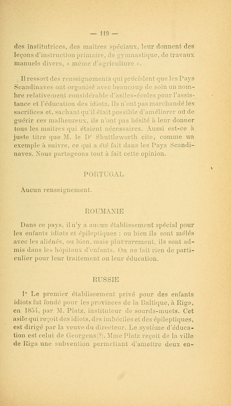 des institutrices, des maîtres spéciaux, leur donnent des leçons d'instruction primaire, de gymnastique, de travaux manuels divers, « môme d'agriculture ». Il ressort des renseignements qui précèdent que les Pays Scandinaves ont organisé avec beaucoup de soin un nom- bre relativement considérable d'asiles-écoles pour l'assis- tance et l'éducation des idiots. Ils n'ont pas marchandé les sacrifices et, sachant qu'il était possible d'améliorer oU de guérir ces malheureux, ils n'ont pas hésité à leur donner tous les maîtres qui étaient nécessaires. Aussi est-ce à juste titre que M. le D'' Shuttleworth cite, comme un exemple à suivre, ce qui a été fait dans les Pays Scandi- naves. Nous partageons.tout à fait cette opinion. PORTUGAL Aucun renseignement. ROUMANIE Dans ce pays, il n'y a aucun établissement spécial pour les enfants idiots et épileptiques : ou bien ils sont mêlés avec les aliénés, ou bien, mais plus rarement, ils sont ad- mis dans les hôpitaux d'enfants. On ne fait rien de parti- culier pour leur traitement ou leur éducation. RUSSIE 1° Le premier établissement privé pour des enfants idiots fut fondé pour les provinces de la Baltique, à Riga,, en 1854, par M. Platz, instituteur de sourds-muets. Cet asile qui reçoit des idiots, des imbéciles et des épileptiques, est dirigé par la veuve du directeur. Le système d'éduca- tion est celui de Georgens(?). Mme Platz reçoit de la ville de Riga une subvention permettant d'amettre deux en-