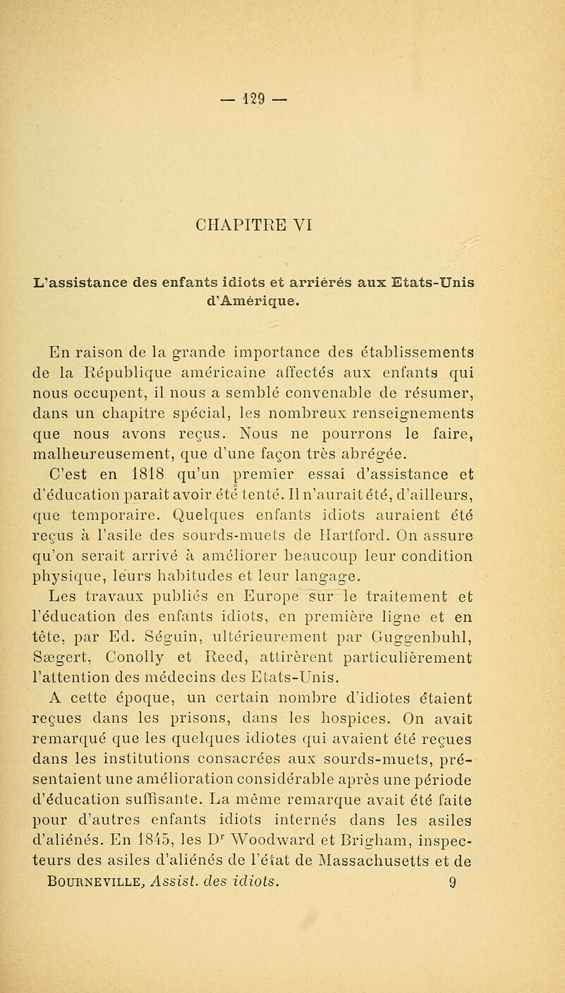 CHAPITRE VI L'assistance des enfants idiots et arriérés aux Etats-Unis d'Amérique. En raison de la grande importance des établissements de la République américaine affectés aux enfants qui nous occupent, il nous a semblé convenable de résumer, dans un chapitre spécial, les nombreux renseignements que nous avons reçus. Nous ne pourrons le faire, malheureusement, que d'une façon très abrégée. C'est en 1818 qu'un premier essai d'assistance et d'éducation paraît avoir été tenté. Il n'aurait été, d'ailleurs, que temporaire. Quelques enfants idiots auraient été reçus à l'asile des sourds-muets de Hartford. On assure qu'on serait arrivé à améliorer beaucoup leur condition physique, leurs habitudes et leur langage. Les travaux publiés en Europe sur le traitement et l'éducation des enfants idiots, en première ligne et en tête, par Ed. Séguin, ultérieurement par Guggenbuhl, Saegert, Conolly et Reed, attirèrent particulièrement l'attention des médecins des Etats-Unis. A cette époque, un certain nombre d'idiotes étaient reçues dans les prisons, dans les hospices. On avait remarqué que les quelques idiotes qui avaient été reçues dans les institutions consacrées aux sourds-muets, pré- sentaient une amélioration considérable après une période d'éducation suffisante. La même remarque avait été faite pour d'autres enfants idiots internés dans les asiles d'aliénés. En 1845, les D'' Woodward et Brigham, inspec- teurs des asiles d'aliénés de l'état de Massachusetts et de BouRNEViLLE;, Assist. des idiots. 9