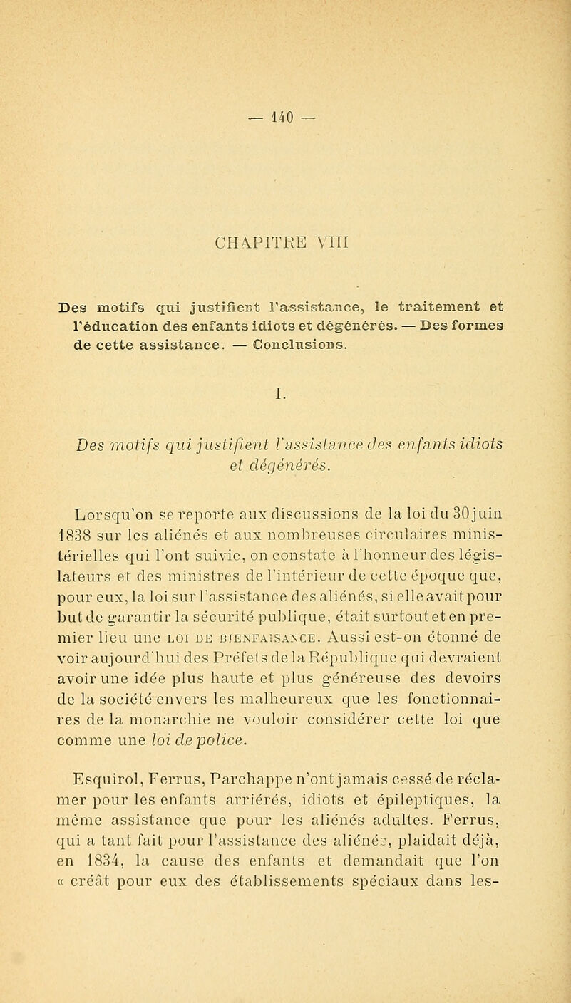 CHA.PITRE VITI Des motifs cxui justifient l'assistance, le traitement et l'éducation des enfants idiots et dégénérés. — Des formes de cette assistance. — Conclusions. Des motifs qui justifient lassistance des enfants idiots et dégénérés. Lorsqu'on se reporte aux discussions de la loi du SOjuin 1838 sur les aliénés et aux nombreuses circulaires minis- térielles qui l'ont suivie, on constate à l'honneur des légis- lateurs et des ministres de l'intérieur de cette époque que, pour eux, la loi sur l'assistance des aliénés, sielleavaitpour but de garantir la sécurité publique, était surtout et en pre- mier lieu une loi de bienfaisance. Aussi est-on étonné de voir aujourd'hui des Préfets de la République qui devraient avoir une idée plus haute et plus généreuse des devoirs de la société envers les malheureux que les fonctionnai- res de la monarchie ne vouloir considérer cette loi que comme une loi d.e police. Esquirol, Ferrus, Parchappe n'ont jamais cessé de récla- mer pour les enfants arriérés, idiots et épileptiques, la même assistance que pour les aliénés adultes. Ferrus, qui a tant fait pour l'assistance des aliéné::, plaidait déjà, en 1834, la cause des enfants et demandait c{ue l'on « créât pour eux des établissements spéciaux dans les-