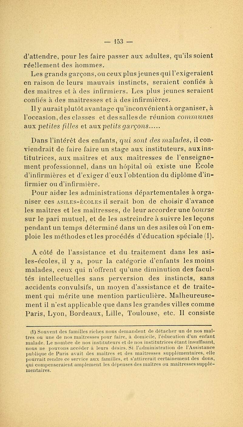 d'attendre, pour les faire passer aux adultes, qu'ils soient réellement des hommes. Les grands garçons, ou ceux plus jeunes qui l'exigeraient en raison de leurs mauvais instincts, seraient confiés à des maîtres et à des infirmiers. Les plus jeunes seraient confiés à des maîtresses et à des infirmières. Il y aurait plutôt avantage qu'inconvénient à organiser, à l'occasion, des classes et des salles de réunion coniiimnes siux petites filles et siuxjpetits gai'çons Dans l'intérêt des enfants, qui sont des malades, il con- viendrait de faire faire un stage aux instituteurs, aux ins- titutrices, aux maîtres et aux maîtresses de l'enseigne- ment professionnel, dans un hôpital où existe une Ecole d'infirmières et d'exiger d'eux l'obtention du diplôme d'in- firmier ou d'infirmière. Pour aider les administrations départementales à orga- niser ces ASILES-ÉCOLES il serait bon de choisir d'avance les maîtres et les maîtresses, de leur accorder une bourse sur le pari mutuel, et de les astreindre à suivre les leçons pendant un temps déterminé dans un des asiles où l'on em- ploie les méthodes et les procédés d'éducation spéciale (1). A côté de l'assistance et du traitement dans les asi- les-écoles, il y a, pour la catégorie d'enfants les moins malades, ceux qui n'offrent qu'une diminution des facul- tés intellectuelles sans perversion des instincts, sans accidents convulsifs, un moyen d'assistance et de traite- ment qui mérite une mention particulière. Malheureuse- ment il n'est applicable que dans les grandes villes comme Paris, Lyon, Bordeaux, Lille, Toulouse, etc. Il consiste (1) Souvent des familles riches nous demandent de détacher un de nos maî- tres ou une de nos maîtresses pour faire, à domicile, l'éducation d'un enfant malade. Le nomhre de nos instituteurs et de nos institutrices étant insufllsant, nous ne pouvons accéder à leurs désirs. Si l'administration de l'Assistance publique de Paris avait des maîtres et des maîtresses supplémentaires, elle pourrait rendre ce service aux familles, et s'attirerait certainement des dons, qui compenseraient amplement les dépenses des maîtres ou maîtresses supplé- mentaires.