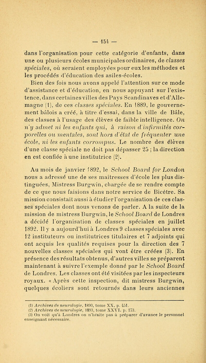 dans l'organisation pour cette catégorie d'enfants, dans une ou plusieurs écoles municipales ordinaires, de classes spéciales, où seraient employées pour eux les méthodes et les procédés d'éducation des asiles-écoles. Bien des fois nous avons appelé l'attention sur ce mode d'assistance et d'éducation, en nous appuyant sur l'exis- tence, dans certaines villes des Pays Scandinaves et d'Alle- magne (1), de ces classes spéciales. En !889, le gouverne- ment bâlois a créé, à titre d'essai, dans la ville de Bâle, des classes à l'usage des élèves de faible intelligence. On n'y admet ni les enfants qui, à liaison cl'infiiinités cor- porelles ou mentales, sont hors d'état de fréquenter une école, ni les enfants corrompus. Le nombre des élèves d'une classe spéciale ne doit pas dépasser 25 ; la direction en est confiée aune institutrice (2). Au mois de janvier J892, le School Board for London nous a adressé une de ses maîtresses d'école les plus dis- tinguées, Mistress Burgwin, chargée de se rendre compte de ce que nous faisions dans notre service de Bicètre. Sa mission consistait aussi à étudier l'organisation de ces clas- ses spéciales dont nous venons de parler. A la suite de la mission de mistress Burgwin, le School Boa.rd de Londres a décidé l'organisation de classes spéciales en juillet 1892. Il y a aujourd'hui à Londres 9 classes spéciales avec 12 instituteurs ou institutrices titulaires et 7 adjoints qui ont acquis les qualités requises pour la direction des 7 nouvelles classes spéciales qui vont être créées (3). En présence des résultats obtenus, d'autres villes se préparent maintenant à suivre l'exemple donné par le School Board de Londres. Les classes ont été visitées par les inspecteurs royaux. « Après cette inspection, dit mistress Burgwin, quelques écoliers sont retournés dans leurs anciennes (1) Arcfiives de neurologie, 1890, tome XX, p. 451. (2) Archives deneuroloyie, 1893, tome XXVI. p. 173. (3) Oïl voit qu'à Londres on n'hésite pas à préparer d'avance le personnel enseignant nécessaire.