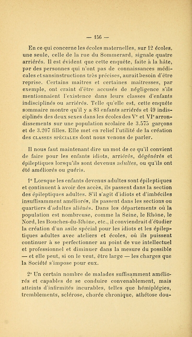 En ce qui concerne les écoles maternelles, sur 12 écoles, une seule, celle de la rue du Sommerard, signale quatre arriérés. Il est évident que cette enquête, faite à la hâte, par des personnes qui n'ont pas de connaissances médi- cales etsansinstructions très précises, auraitbesoin d'être reprise. Certains maîtres et certaines maîtresses, par exemple, ont craint d'être accusés de négligence s'ils mentionnaient l'existence dans leurs classes d'enfants indisciplinés ou arriérés. Telle qu'elle est, cette enquête sommaire montre qu'il y a 83 enfants arriérés et 49 indis- ciplinés des deux sexes dans les écoles des V* et VP arron- dissements sur une population scolaire de 3.575 garçons et de 3.207 filles. Elle met en relief l'utilité de la création des CLASSES SPÉCIALES dout nous venons de parler. Il nous faut maintenant dire un mot de ce qu'il convient de faire pour les enfants idiots, arriérés, dégénérés et épileptiques lorsqu'ils sont devenus adultes, ou qu'ils ont été améliorés ou guéris. 1° Lorsque les enfants devenus adultes sont épileptiques et continuent à avoir des accès, ils passent dans la section des épileptiques adultes. S'il s'agit d'idiots et d'imbéciles insuffisamment améliorés, ils passent dans les sections ou quartiers d'adultes aliénés. Dans les départements où la population est nombreuse, comme la Seine, le Rhône, le Nord, les Bouches-du-Rhône, etc., il conviendrait d'étudier la création d'un asile spécial pour les idiots et les épilep- tiques adultes avec ateliers et écoles, où ils puissent continuer à se perfectionner au point de vue intellectuel et professionnel et diminuer dans la mesure du possible — et elle peut, si on le veut, être large — les charges que la Société s'impose pour eux. 2° Un certain nombre de malades suffisamment amélio- rés et capables de se conduire convenablement, mais atteints d'infirmités incurables, telles que hémiplégies, tremblements, sclérose, chorée chronique, athétose dou-