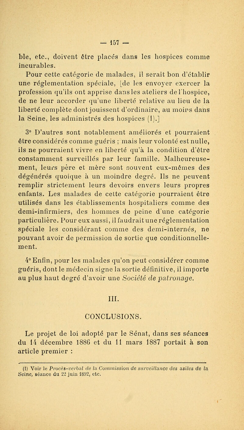 ble, etc., doivent être placés dans les hospices comme incurables. Pour cette catégorie de malades, il serait bon d'établir une réglementation spéciale, [de les envoyer exercer la profession qu'ils ont apprise dans les ateliers de l'hospice, de ne leur accorder qu'une liberté relative au lieu de la liberté complète dont jouissent d'ordinaire, au moios dans la Seine, les administrés des hospices (1).] 3° D'autres sont notablement améliorés et pourraient être considérés comme guéris ; mais leur volonté est nulle, ils ne pourraient vivre en liberté qu'à la condition d'être constamment surveillés par leur famille. Malheureuse- ment, leurs père et mère sont souvent eux-mêmes des dégénérés quoique à un moindre degré. Ils ne peuvent remplir strictement leurs devoirs envers leurs propres enfants. Les malades de cette catégorie pourraient être utilisés dans les établissements hospitaliers comme des demi-infirmiers, des hommes de peine d'une catégorie particulière. Pour eux aussi, il faudrait une réglementation spéciale les considérant comme des demi-internés, ne pouvant avoir de permission de sortie que conditionnelle- ment. 4° Enfin, pour les malades qu'on peUt considérer comme guéris, dont le médecin signe la sortie définitive, il importe au plus haut degré d'avoir une Société de patronage. III. CONCLUSIONS. Le projet de loi adopté par le Sénat, dans ses séances du 14 décembre 1886 et du il mars 1887 portait à son article premier : (1) Voir le Procès-verbal de la. Commission de surveillance des asiles de ia Seine, séance du 22 juin 1892, etc.