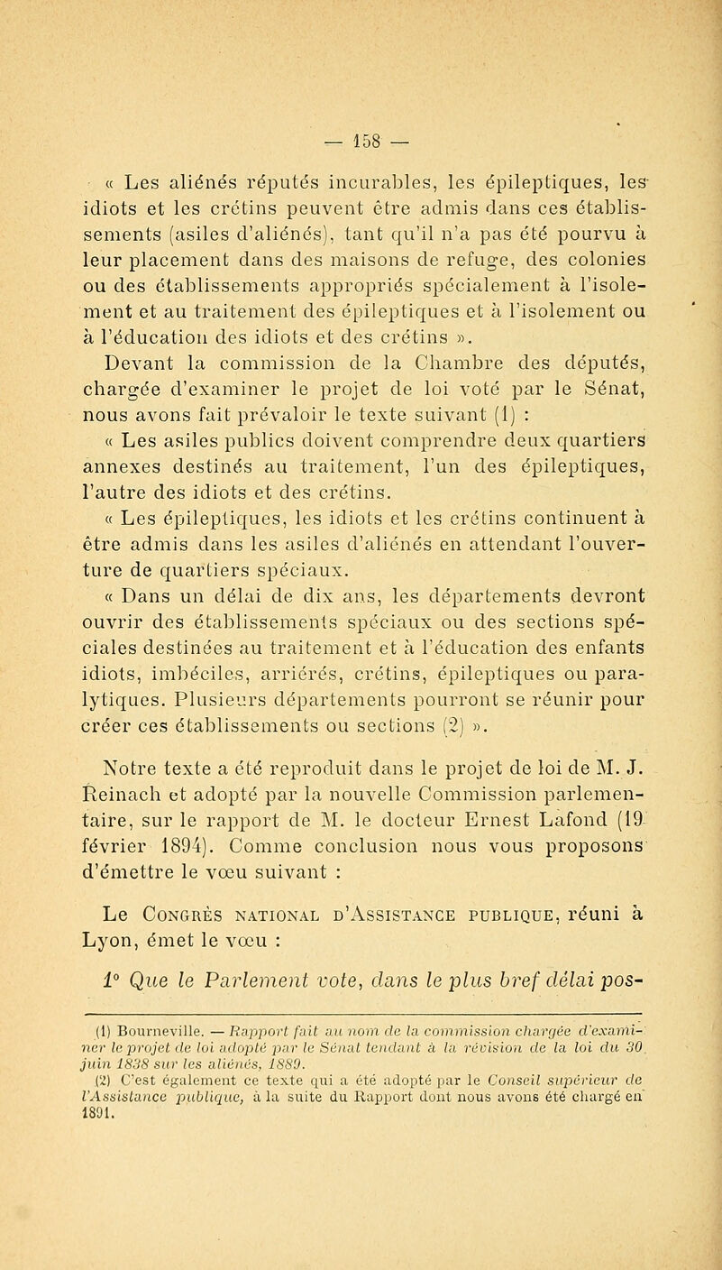 « Les aliénés réputés incurables, les épileptiques, les- idiots et les crétins peuvent être admis dans ces établis- sements (asiles d'aliénés), tant qu'il n'a pas été pourvu à leur placement dans des maisons de refuge, des colonies ou des établissements appropriés spécialement à l'isole- ment et au traitement des épileptiques et à l'isolement ou à l'éducation des idiots et des crétins ». Devant la commission de la Chambre des députés, chargée d'examiner le projet de loi voté par le Sénat, nous avons fait prévaloir le texte suivant (1) : « Les asiles publics doivent comprendre deux quartiers annexes destinés au traitement, l'un des épileptiques, l'autre des idiots et des crétins. « Les épileptiques, les idiots et les crétins continuent à être admis dans les asiles d'aliénés en attendant l'ouver- ture de quartiers spéciaux. « Dans un délai de dix ans, les départements devront ouvrir des établissements spéciaux ou des sections spé- ciales destinées au traitement et à l'éducation des enfants idiots, imbéciles, arriérés, crétins, épileptiques ou para- lytiques. Plusieurs départements pourront se réunir pour créer ces établissements ou sections (2) ». Notre texte a été reproduit dans le projet de loi de M. J. Reinach et adopté par la nouvelle Commission parlemen- taire, sur le rapport de M. le docteur Ernest Lafond (19- février 1894). Comme conclusion nous vous proposons d'émettre le voeu suivant : Le Congrès national d'Assistance publique, réuni à Lyon, émet le vœu : 1° Que le Parlement vote, dans le plus bref délai pos- (1) Bourneville. — Rapport fait ait nom de la commission chargée d'exami- ner le projet de loi adopté par le Sénat tendant à la révision de la loi du 30, juin 1838 sur les aliénés, ISSO. i'Z) C'est également ce texte qui a été adopté par le Conseil sujJéricur do l'Assistance publique, à la suite du Rapport dont nous avons été chargé en 1891.