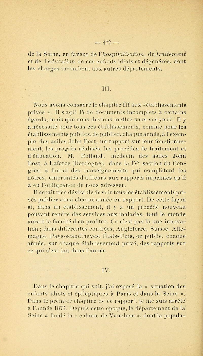 de la Seine, en faveur de Yhospitaliscition, du traitement et de Védiication de ces enfants idiots et dégénérés, dont les charges inconilDent aux autres départements. III. Nous avons consacré le chapitre III aux «étalîlissenienls privés «. Il s'agit là de documents incomplets à certains égards, mais que nous devions mettre sous vos yeux. Il y a nécessité pour tous ces établissements, comme pour lea établissements publics, de publier, chaque année, à l'exem- ple des asiles John Bost, un rapport sur leur fonctionne- ment, les progrès réalisés, les procédés de traitement et d'éducation. M. Rolland, médecin des asiles John Bost, à Laforce (Dordogne), dans la IV section du Con- grès, a fourni des renseignements qui complètent les nôtres, empruntés d'ailleurs aux rapports imprimés qu'il a eu robligeance de nous adresser. Il serait très désirablede voir tous les étaljlissementspri- vés publier ainsi chaque année un rapport. De cette façon si, dans un établissement, il y a un procédé nouveau pouvant rendre des services aux malades, tout le monde aurait la faculté d'en profiter. Ce n'est pas là une innova- tion ; dans différentes contrées, Angleterre, Suisse, Alle- magne, Pays-scandinaves, Etats-Unis, on publie, chaque aÂnée, sur chaque établissement privé, des rapports sur ce qui s'est fait dans l'année. IV. Dans le chapitre qui suit, j'ai exposé la « situation des enfants idiots et épileptiques à Paris et dans la Seine ». Dans le premier chapitre de ce rapport, je me suis arrêté' à l'année 187'i. Depuis cette époque, le département de la Seine a fondé la « colonie de Vaucluse », dont la popula-