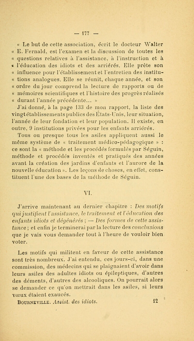 « Le but de cette association, écrit le docteur AValter « E. Fernakl, est l'examen et la discussion de toutes les « questions relatives à l'assistance, à l'instruction et à « l'éducation des idiots et des arriérés. Elle prête son « influence pour l'établissement et l'entretien des institu- « tions analogues. Elle se réunit, chaque année, et son «ordre du jour comprend la lecture de rapports ou de « mémoires scientifiques et l'histoire des progrès réalisés « durant l'année précédente... » J'ai donné, à la page 133 de moïi rapport, la liste des vingt établissements publics des Etats-Unis, leur situation, l'année de leur fondation et leur population. Il existe, en outre, 9 institutions privées pour les enfants arriérés. Tous ou presque tous les asiles appliquent aussi le même système de « traitement médico-pédagogique » : ce sont la « méthode et les procédés formulés par Séguin, méthode et procédés inventés et pratiqués des années avant la création des jardins d'enfants et l'aurore de la nouvelle éducation ». Les leçons de choses, en effet, cons- tituent l'une des bases de la méthode de Séguin. VL J'arrive maintenant au dernier chapitre : Des motifs qui justifient r assistance, le traitement et l'éducation des enfants idiots et dégénérés ; — Des formes de cette assis- tance ; et enfin je terminerai par la lecture des conclusions que je vais vous demander tout à l'heure de vouloir bien voter. Les motifs qui militent en faveur de cette assistance sont très nombreux. J'ai entendu, ces jours-ci, dans une commission, des médecins qui se plaignaient d'avoir dans leurs asiles des adultes idiots ou épileptiques, d'autres des déments, d'autres des alcooliques. On pourrait alors se demander ce qu'on mettrait dans les asiles, si leurs vœux étaient exaucés. BouRNEViLLE. Asslst. des idiots. 12