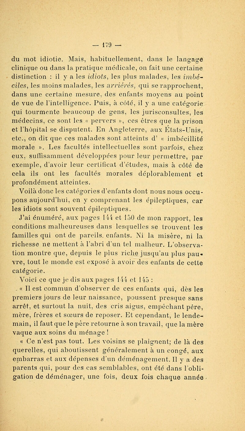 du mot idiotie. Mais, habituellement, dans le langage clinique ou dans la pratique médicale, on fait une certaine distinction : il y a les idiots, les plus malades, les imbé- ciles, les moins malades, les arriérés, qui se rapprochent, dans une certaine mesure, des enfants moyens au point de vue de l'intelligence. Puis, à côté, il y a une catégorie qui tourmente beaucoup de gens, les jurisconsultes, les médecins, ce sont les « pervers », ces êtres que la prison et l'hôpital se disputent. En Angleterre, aux Etats-Unis, etc., on dit que ces malades sont atteints d' « imbécillité morale ». Les facultés intellectuelles sont parfois, chez eux, suffisamment développées pour leur permettre, par exemple, d'avoir leur certificat d'études, mais à côté de cela ils ont les facultés morales déplorablement et profondément atteintes. Voilà donc les catégories d'enfants dont nous nous occu- pons aujourd'hui, en y comprenant les épileptiques, car les idiots sont souvent épileptiques. J'ai énuméré, aux pages 144 et 150 de mon rapport, les conditions malheureuses dans lesquelles se trouvent les familles qui ont de pareils, enfants. Ni la misère, ni la richesse ne mettent à l'aljri d'un tel malheur. L'observa- tion montre que, depuis le plus riche jusqu'au plus pau* vre, tout le monde est exposé à avoir des enfants de cette catégorie. Voici ce que je dis aux pages 144 et 145 : - « Il est commun d'observer de ces enfants qui, dès les premiers jours de leur naissance, poussent presque sans arrêt, et surtout la nuit, des cris aigus, empêchant père, mère, frères et sœurs de reposer. Et cependant, le lende- main, il faut que le père retourne à son travail, que la mère vaque aux soins du ménage ! « Ce n'est pas tout. Les voisins se plaignent; de là des querelles, qui aboutissent généralement à un congé, aux embarras et aux dépenses d'un déménagement. Il y a des parents qui, pour des cas semblables, ont été dans l'obli- gation de déménager, une fois, deux fois chaque année