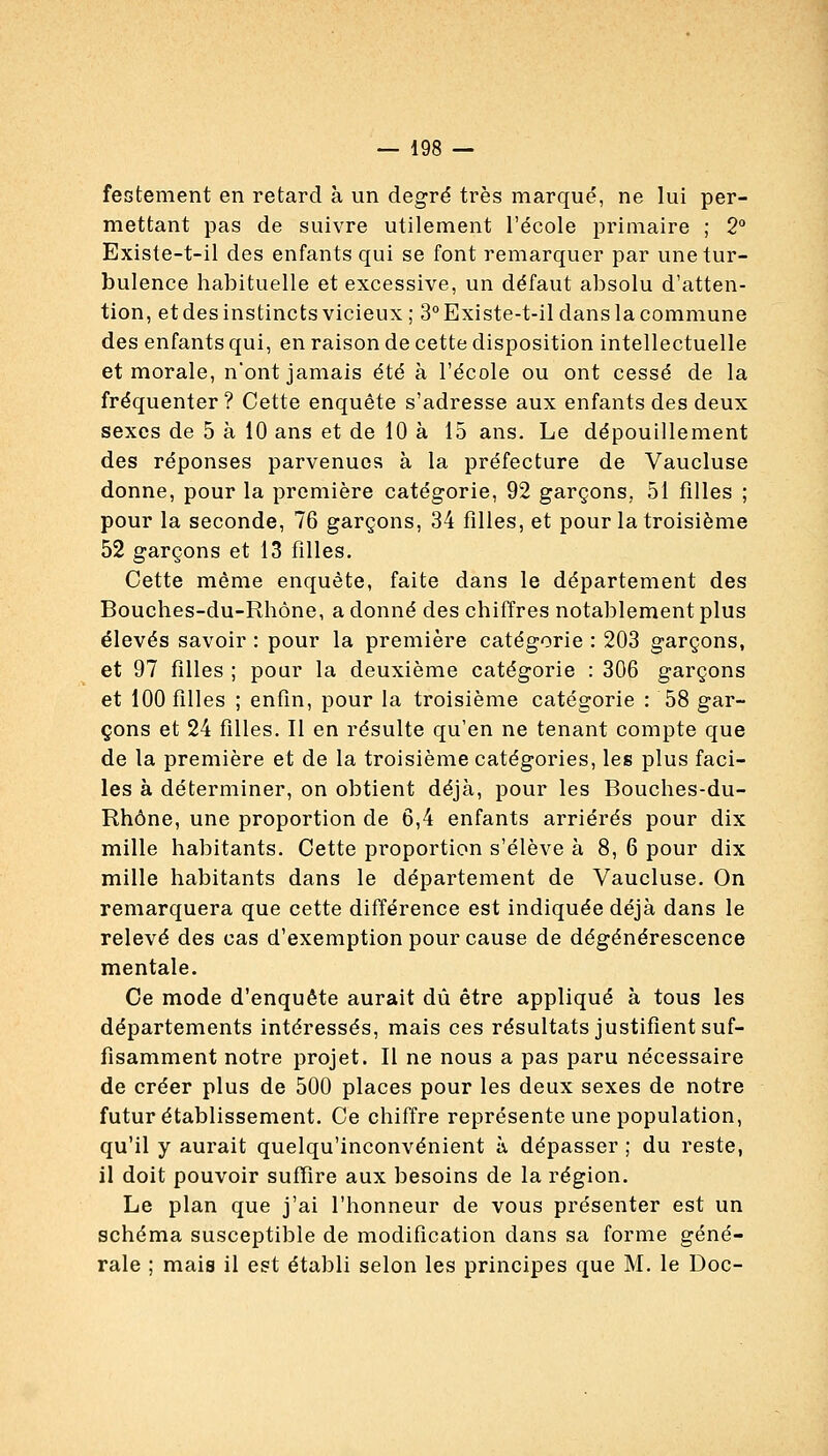 festement en retard à un degré très marqué, ne lui per- mettant pas de suivre utilement l'école primaire ; 2° Existe-t-il des enfants qui se font remarquer par une tur- bulence habituelle et excessive, un défaut absolu d'atten- tion, et des instincts vicieux ; 3° Existe-t-il dans la commune des enfants qui, en raison de cette disposition intellectuelle et morale, nont jamais été à l'école ou ont cessé de la fréquenter? Cette enquête s'adresse aux enfants des deux sexes de 5 à 10 ans et de 10 à 15 ans. Le dépouillement des réponses parvenues à la préfecture de Vaucluse donne, pour la première catégorie, 92 garçons, 51 filles ; pour la seconde, 76 garçons, 34 filles, et pour la troisième 52 garçons et 13 filles. Cette même enquête, faite dans le département des Bouches-du-Rhône, a donné des chiffres notablement plus élevés savoir : pour la première catégorie : 203 garçons, et 97 filles ; pour la deuxième catégorie : 306 garçons et 100 filles ; enfin, pour la troisième catégorie : 58 gar- çons et 24 filles. Il en résulte qu'en ne tenant compte que de la première et de la troisième catégories, les plus faci- les à déterminer, on obtient déjà, pour les Bouches-du- Rhône, une proportion de 6,4 enfants arriérés pour dix mille habitants. Cette proportion s'élève à 8, 6 pour dix mille habitants dans le département de Vaucluse. On remarquera que cette différence est indiquée déjà dans le relevé des cas d'exemption pour cause de dégénérescence mentale. Ce mode d'enquête aurait dû être appliqué à tous les départements intéressés, mais ces résultats justifient suf- fisamment notre projet. Il ne nous a pas paru nécessaire de créer plus de 500 places pour les deux sexes de notre futur établissement. Ce chiffre représente une population, qu'il y aurait quelqu'inconvénient à dépasser ; du reste, il doit pouvoir suffire aux besoins de la région. Le plan que j'ai l'honneur de vous présenter est un schéma susceptible de modification dans sa forme géné- rale ; mais il est établi selon les principes que M. le Doc-