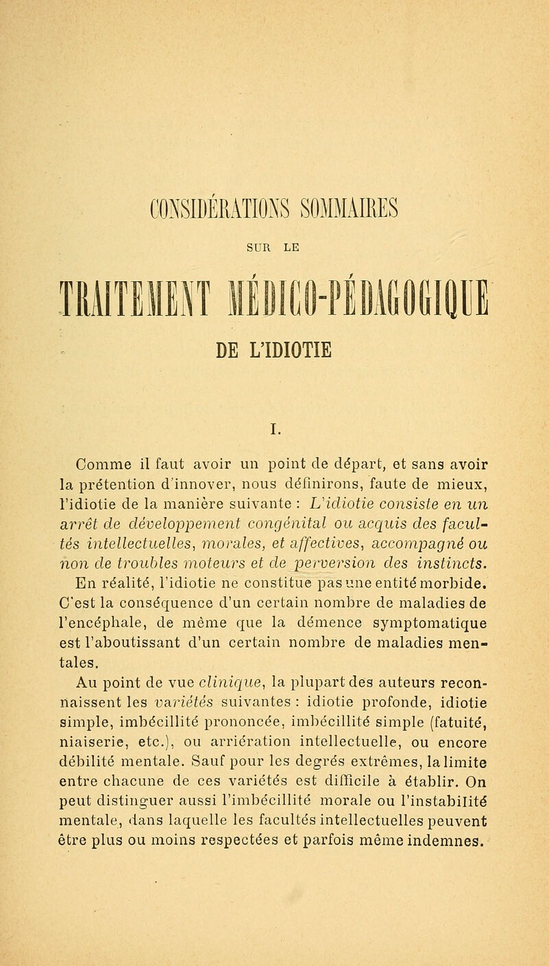 CONSIDERATIONS m SUR LE 1», DE L'IDIOTIE i. Comme il faut avoir un point de départ, et sans avoir la prétention d'innover, nous définirons, faute de mieux, l'idiotie de la manière suivante : Uidiotie consiste en un arrêt de développement congénital ou acquis des facul- tés intellectuelles, morales, et affectives, accompagné ou non de troubles moteurs et de perversion des instincts. En réalité, l'idiotie ne constitue pas une entité morbide. C'est la conséquence d'un certain nombre de maladies de l'encéphale, de même que la démence symptomatique est l'aboutissant d'un certain nombre de maladies men- tales. Au point de vue clinique, la plupart des auteurs recon- naissent les va,riétés suivantes : idiotie profonde, idiotie simple, imbécillité prononcée, imbécillité simple (fatuité, niaiserie, etc.), ou arriération intellectuelle, ou encore débilité mentale. Sauf pour les degrés extrêmes, la limite entre chacune de ces variétés est difficile à établir. On peut distinguer aussi l'imbécillité morale ou l'instabilité mentale, dans laquelle les facultés intellectuelles peuvent être plus ou moins respectées et parfois même indemnes.