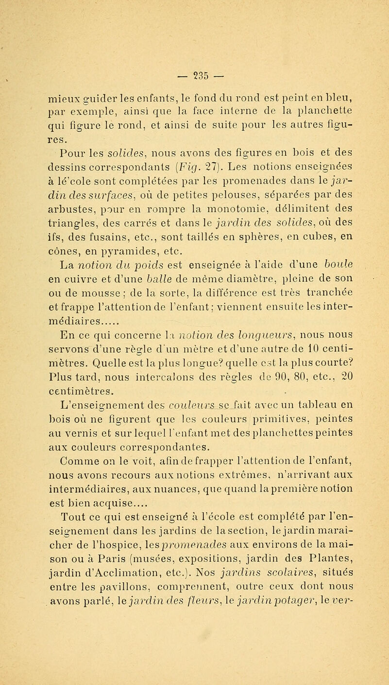 mieux guider les enfants, le fond du rond est peint en bleu, par exemple, ainsi que la face interne de la planchette qui figure le rond, et ainsi de suite pour les autres figu- res. Pour les solides^ nous avons des figures en bois et des dessins correspondants [Fig. 27). Les notions enseignées à lé'cole sont complétées par les promenades dans le jar- din des sur faces ^ où de petites pelouses, séparées par des arbustes, pour en rompre la monotomie, délimitent des triangles, des carrés et dans le jardin des solides, où des ifs, des fusains, etc., sont taillés en sphères, en cubes, en cônes, en pyramides, etc. La notion du poids est enseignée à l'aide d'une boule en cuivre et d'une balle de même diamètre, pleine de son ou de mousse ; de la sorte, la différence est très tranchée et frappe l'attention de l'enfant; viennent ensuite les inter- médiaires En ce qui concerne I;i notion des longueurs, nous nous servons d'une règle d'un mètre et d'une autre de 10 centi- mètres. Quelle est la plus longue? quelle est la plus courte? Plus tard, nous intercalons des règles de 90, 80, etc., 20 centimètres. L'enseignement des couleurs se fait avec un tableau en bois où ne figurent que les couleurs primitives, peintes au vernis et sur lequel l'enfant met des planchettes peintes aux couleurs correspondantes. Comme on le voit, afin de frapper l'attention de l'enfant, nous avons recours aux notions extrêmes, n'arrivant aux intermédiaires, aux nuances, que quand la première notion est bien acquise.... Tout ce qui est enseigné à l'école est complété par l'en- seignement dans les jardins de lasection, le jardin maraî- cher de l'hospice, les joromenades aux environs de la mai- son ou à Paris (musées, expositions, jardin des Plantes, jardin d'Acclimation, etc.). Nos jardins scolaires, situés entre les pavillons, comproment, outre ceux dont nous . avons parlé, \e jardin des fleurs, le jardin potager, le ver-