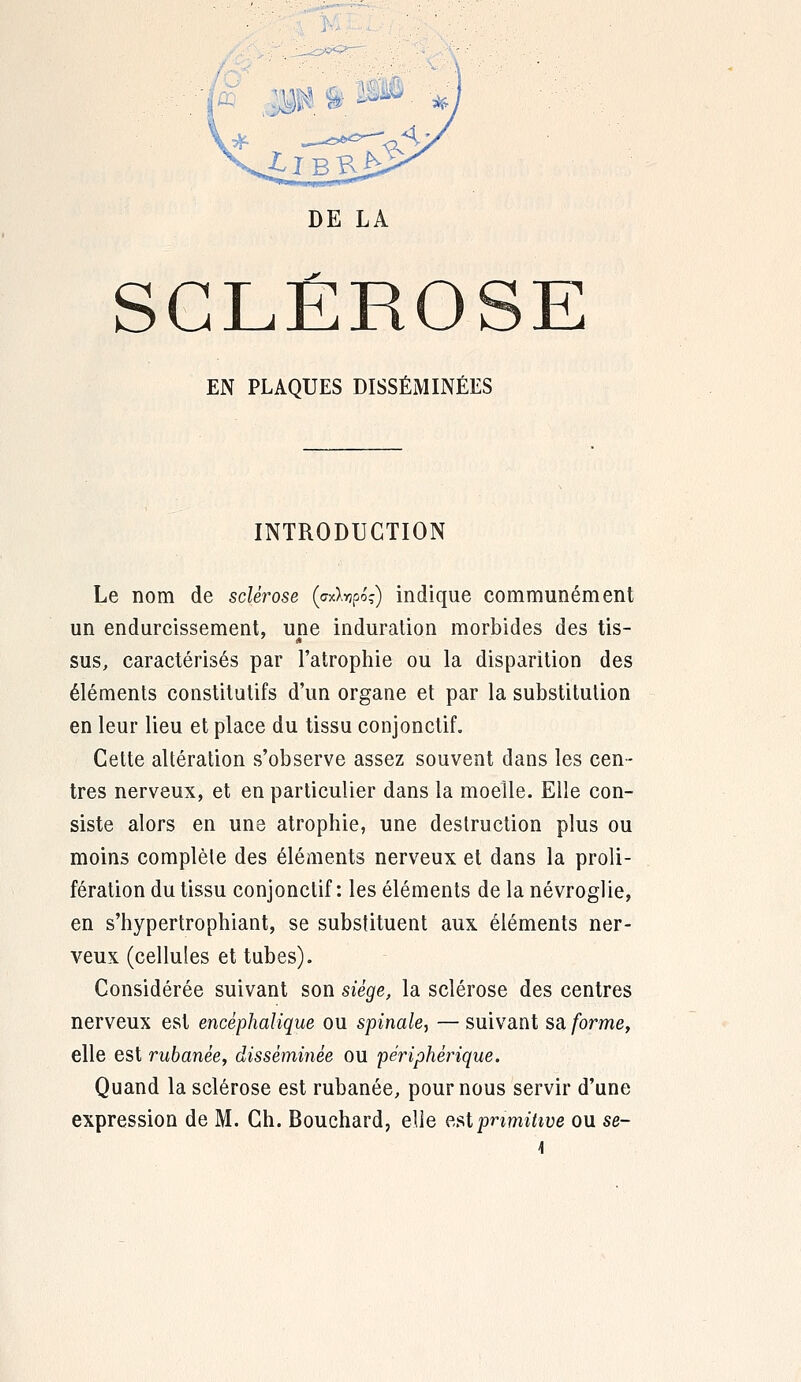 DE LA SCLÉROSE EN PLAQUES DISSÉMINÉES INTRODUCTION Le nom de sclérose («tapo?) indique communément un endurcissement, une induration morbides des tis- sus, caractérisés par l'atrophie ou la disparition des éléments constitutifs d'un organe et par la substitution en leur lieu et place du tissu conjonctif. Cette altération s'observe assez souvent dans les cen- tres nerveux, et en particulier dans la moelle. Elle con- siste alors en une atrophie, une destruction plus ou moins complète des éléments nerveux et dans la proli- fération du tissu conjonctif : les éléments de la névroglie, en s'hypertrophiant, se substituent aux éléments ner- veux (cellules et tubes). Considérée suivant son siège, la sclérose des centres nerveux est encéphalique ou spinale, — suivant sa forme, elle est rubanèe, disséminée ou périphérique. Quand la sclérose est rubanée, pour nous servir d'une expression de M. Ch. Bouchard, elle est primitive ou se-