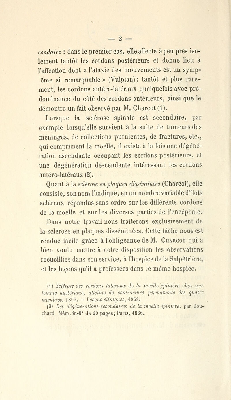 condaire : dans le premier cas, elle affecte à peu près iso- lément tantôt les cordons postérieurs et donne lieu à l'affection dont « l'ataxie des mouvements est un symp- ôme si remarquable » (Vulpian) ; tantôt et plus rare- ment, les cordons antéro-latéraux quelquefois avec pré- dominance du côté des cordons antérieurs, ainsi que le démontre un fait observé par M. Charcot (1). Lorsque la sclérose spinale est secondaire, par exemple lorsqu'elle survient à la suite de tumeurs des méninges, de collections purulentes, de fractures, etc., qui compriment la moelle, il existe à la fois une dégéné- ration ascendante occupant les cordons postérieurs, et une dégénération descendante intéressant les cordons antéro-latéraux (2). Quant à la sclérose en plaques disséminées (Charcot), elle consiste, son nom l'indique, en un nombre variable d'îlots scléreux répandus sans ordre sur les différents cordons de la moelle et sur les diverses parties de l'encéphale. Dans notre travail nous traiterons exclusivement de la sclérose en plaques disséminées. Cette tâche nous est rendue facile grâce à l'obligeance de M. Charcot qui a bien voulu mettre à notre disposition les observations recueillies dans son service, à l'hospice delà Salpêtrière, et les leçons qu'il a professées dans le même hospice. (4 ) Sclérose des cordons latéraux de la moelle 'épinière chez une femme hystérique, atteinte de contracture permanente des quatre membres. 1865. — Leçons cliniques, 1868. (2^ Des dégénérations secondaires de la moelle épinière. par Bou- chard Mém. in-8° de 90 pages; Paris, 4866»