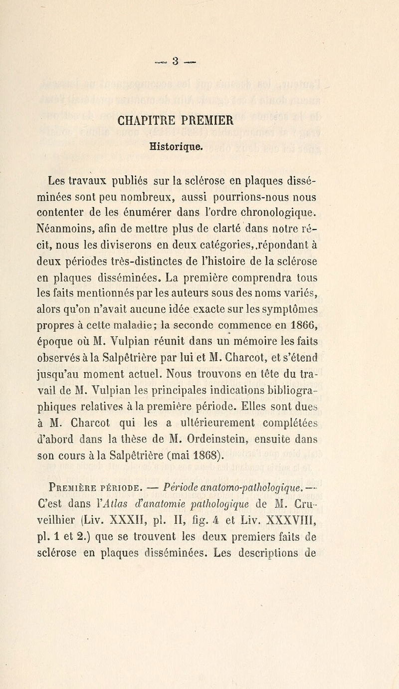 CHAPITRE PREMIER Historique. Les travaux publiés sur la sclérose en plaques dissé- minées sont peu nombreux, aussi pourrions-nous nous contenter de les énumérer dans l'ordre chronologique. Néanmoins, afin de mettre plus de clarté dans notre ré- cit, nous les diviserons en deux catégories,.répondant à deux périodes très-distinctes de l'histoire de la sclérose en plaques disséminées. La première comprendra tous les faits mentionnés par les auteurs sous des noms variés, alors qu'on n'avait aucune idée exacte sur les symptômes propres à cette maladie; la seconde commence en 1866, époque où M. Vulpian réunit dans un mémoire les faits observés à la Salpêtrière par lui et M. Gharcot, et s'étend jusqu'au moment actuel. Nous trouvons en tête du tra- vail de M. Vulpian les principales indications bibliogra- phiques relatives à la première période. Elles sont dues à M. Gharcot qui les a ultérieurement complétées d'abord dans la thèse de M. Ordeinstein, ensuite dans son cours à la Salpêtrière (mai 1868). Première période. — Période anatomo-palhologique.— C'est dans Y Atlas oVanatomie pathologique de M. Cru- veilhier (Liv. XXXII, pi. II, fig. 4 et Liv. XXXVIII, pi. 1 et 2.) que se trouvent les deux premiers faits de sclérose en plaques disséminées. Les descriptions de