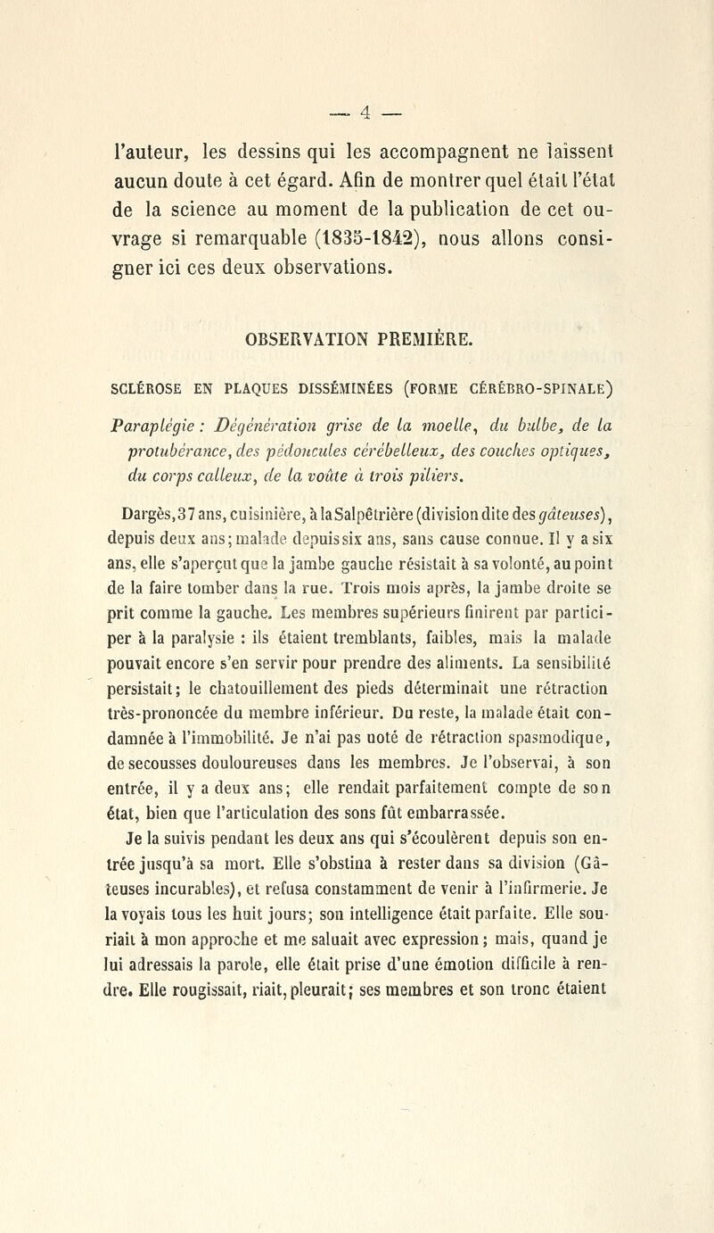 l'auteur, les dessins qui les accompagnent ne laissent aucun doute à cet égard. Afin de montrer quel était l'état de la science au moment de la publication de cet ou- vrage si remarquable (1835-1842), nous allons consi- gner ici ces deux observations. OBSERVATION PREMIÈRE. SCLÉROSE EN PLAQUES DISSÉMINÉES (FORME CÉRÉBRO-SPINALE) Paraplégie : Dégénération grise de la moelle, du bulbe, de la protubérance, des pédoncules cérébelleux, des couches optiques, du corps calleux, de la voûte à trois piliers. Dargès, 37 ans, euisinière, à laSalpêtrière (division dite des gâteuses), depuis deux ans; malade depuis six ans, sans cause connue. Il y a six ans, elle s'aperçut que la jambe gauche résistait à sa volonté, au point de la faire tomber dans la rue. Trois mois après, la jambe droite se prit comme la gauche. Les membres supérieurs finirent par partici- per à la paralysie : ils étaient tremblants, faibles, mais la malade pouvait encore s'en servir pour prendre des aliments. La sensibilité persistait; le chatouillement des pieds déterminait une rétraction très-prononcée du membre inférieur. Du reste, la malade était con- damnée à l'immobilité. Je n'ai pas uoté de rétraction spasmodique, de secousses douloureuses dans les membres. Je l'observai, à son entrée, il y a deux ans; elle rendait parfaitement compte de son état, bien que l'articulation des sons fût embarrassée. Je la suivis pendant les deux ans qui s'écoulèrent depuis son en- trée jusqu'à sa mort. Elle s'obstina à rester dans sa division (Gâ- teuses incurables), et refusa constamment de venir à l'infirmerie. Je la voyais tous les huit jours; son intelligence était parfaite. Elle sou- riait à mon approche et me saluait avec expression; mais, quand je lui adressais la parole, elle était prise d'une émotion difficile à ren- dre. Elle rougissait, riait, pleurait; ses membres et son tronc étaient