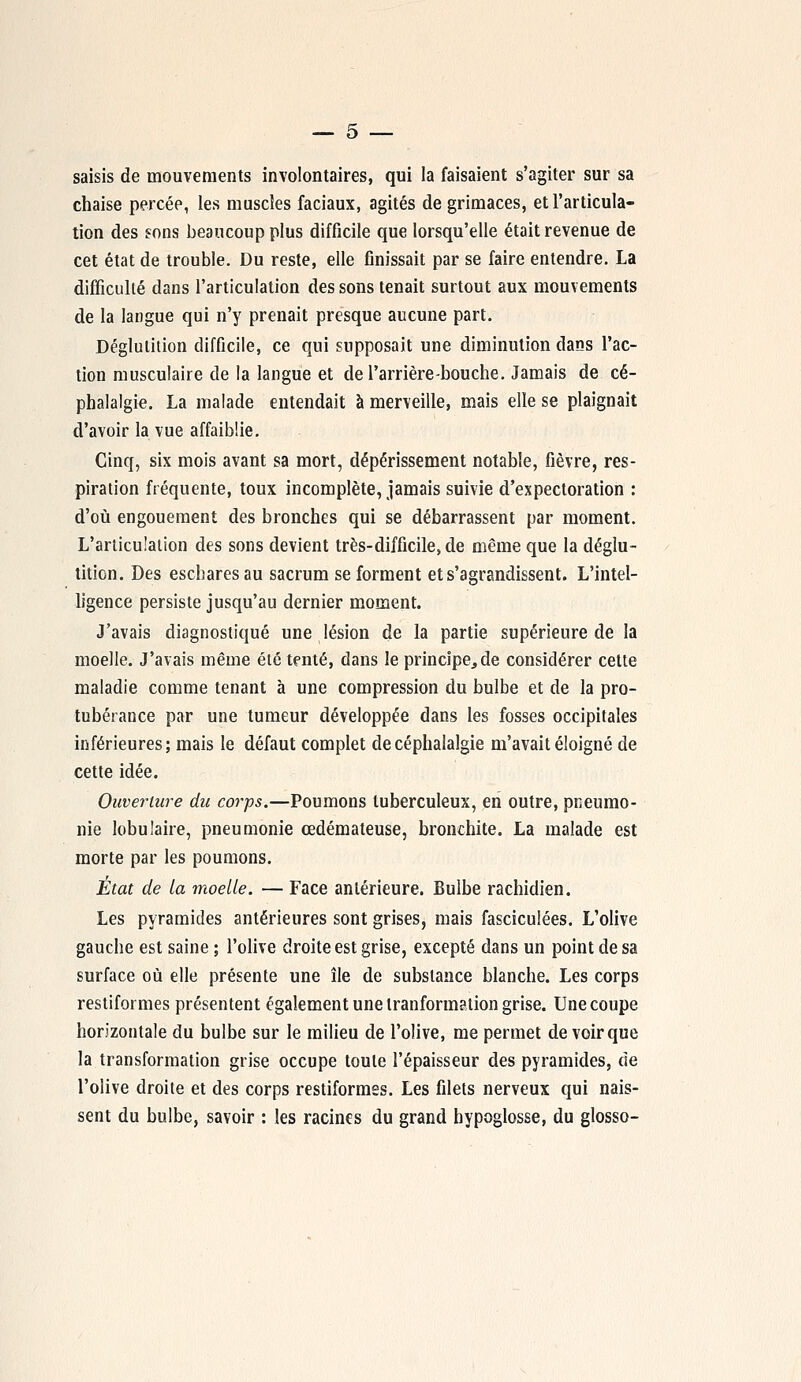 saisis de mouvements involontaires, qui la faisaient s'agiter sur sa chaise percée, les muscles faciaux, agités de grimaces, et l'articula- tion des sons beaucoup plus difficile que lorsqu'elle était revenue de cet état de trouble. Du reste, elle finissait par se faire entendre. La difficulté dans l'articulation des sons tenait surtout aux mouvements de la langue qui n'y prenait presque aucune part. Déglutition difficile, ce qui supposait une diminution dans l'ac- tion musculaire de la langue et de l'arrière-bouche. Jamais de cé- phalalgie. La malade entendait à merveille, mais elle se plaignait d'avoir la vue affaiblie. Cinq, six mois avant sa mort, dépérissement notable, fièvre, res- piration fréquente, toux incomplète, jamais suivie d'expectoration : d'où engouement des bronches qui se débarrassent par moment. L'articulation des sons devient très-difficile, de même que la déglu- tition. Des escharesau sacrum se forment et s'agrandissent. L'intel- ligence persiste jusqu'au dernier moment. J'avais diagnostiqué une lésion de la partie supérieure de la moelle. J'avais même été tenté, dans le principe,de considérer cette maladie comme tenant à une compression du bulbe et de la pro- tubérance par une tumeur développée dans les fosses occipitales inférieures; mais le défaut complet de céphalalgie m'avait éloigné de cette idée. Ouverture du corps.—Poumons tuberculeux, en outre, pneumo- nie lobulaire, pneumonie œdémateuse, bronchite. La malade est morte par les poumons. État de la moelle. — Face antérieure. Bulbe rachidien. Les pyramides antérieures sont grises, mais fasciculées. L'olive gauche est saine ; l'olive droite est grise, excepté dans un point de sa surface où elle présente une île de substance blanche. Les corps restiformes présentent également une Iranformation grise. Une coupe horizontale du bulbe sur le milieu de l'olive, me permet de voir que la transformation grise occupe toute l'épaisseur des pyramides, de l'olive droite et des corps restiformes. Les filets nerveux qui nais- sent du bulbe, savoir : les racines du grand hypoglosse, du glosso-