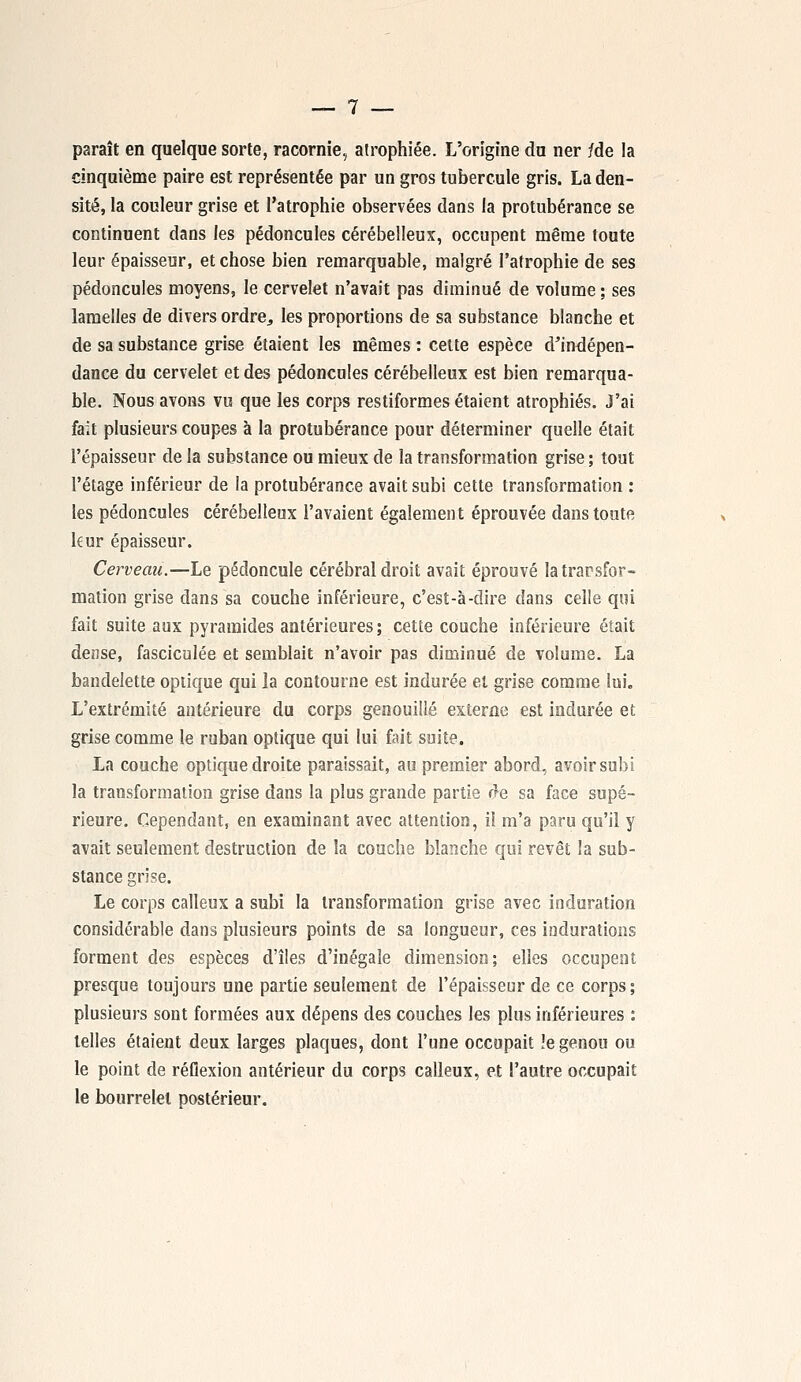 paraît en quelque sorte, racornie, atrophiée. L'origine du ner /de la cinquième paire est représentée par un gros tubercule gris. La den- sité, la couleur grise et l'atrophie observées dans la protubérance se continuent dans les pédoncules cérébelleux, occupent même toute leur épaisseur, et chose bien remarquable, malgré l'atrophie de ses pédoncules moyens, le cervelet n'avait pas diminué de volume ; ses lamelles de divers ordre^ les proportions de sa substance blanche et de sa substance grise étaient les mêmes : cette espèce d'indépen- dance du cervelet et des pédoncules cérébelleux est bien remarqua- ble. Nous avons vu que les corps restiformes étaient atrophiés. J'ai fait plusieurs coupes à la protubérance pour déterminer quelle était l'épaisseur de la substance ou mieux de la transformation grise; tout l'étage inférieur de la protubérance avait subi cette transformation : les pédoncules cérébelleux l'avaient également éprouvée dans toute kur épaisseur. Cerveau.—Le pédoncule cérébral droit avait éprouvé la transfor- mation grise dans sa couche inférieure, c'est-à-dire dans celle qui fait suite aux pyramides antérieures; cette couche inférieure était dense, fasciculée et semblait n'avoir pas diminué de volume. La bandelette optique qui la contourne est indurée et grise comme lui. L'extrémité antérieure du corps genouillé externe est indurée et grise comme le ruban optique qui lui fait suite. La couche optique droite paraissait, au premier abord, avoir subi la transformation grise dans la plus grande partie de sa face supé- rieure. Cependant, en examinant avec attention, il m'a paru qu'il y avait seulement destruction de la couche blanche qui revêt la sub- stance grise. Le corps calleux a subi la transformation grise avec induration considérable dans plusieurs points de sa longueur, ces indurations forment des espèces d'îles d'inégale dimension; elles occupent presque toujours une partie seulement de l'épaisseur de ce corps ; plusieurs sont formées aux dépens des couches les plus inférieures : telles étaient deux larges plaques, dont l'une occupait !e genou ou le point de réflexion antérieur du corps calleux, et l'autre occupait le bourrelet postérieur.