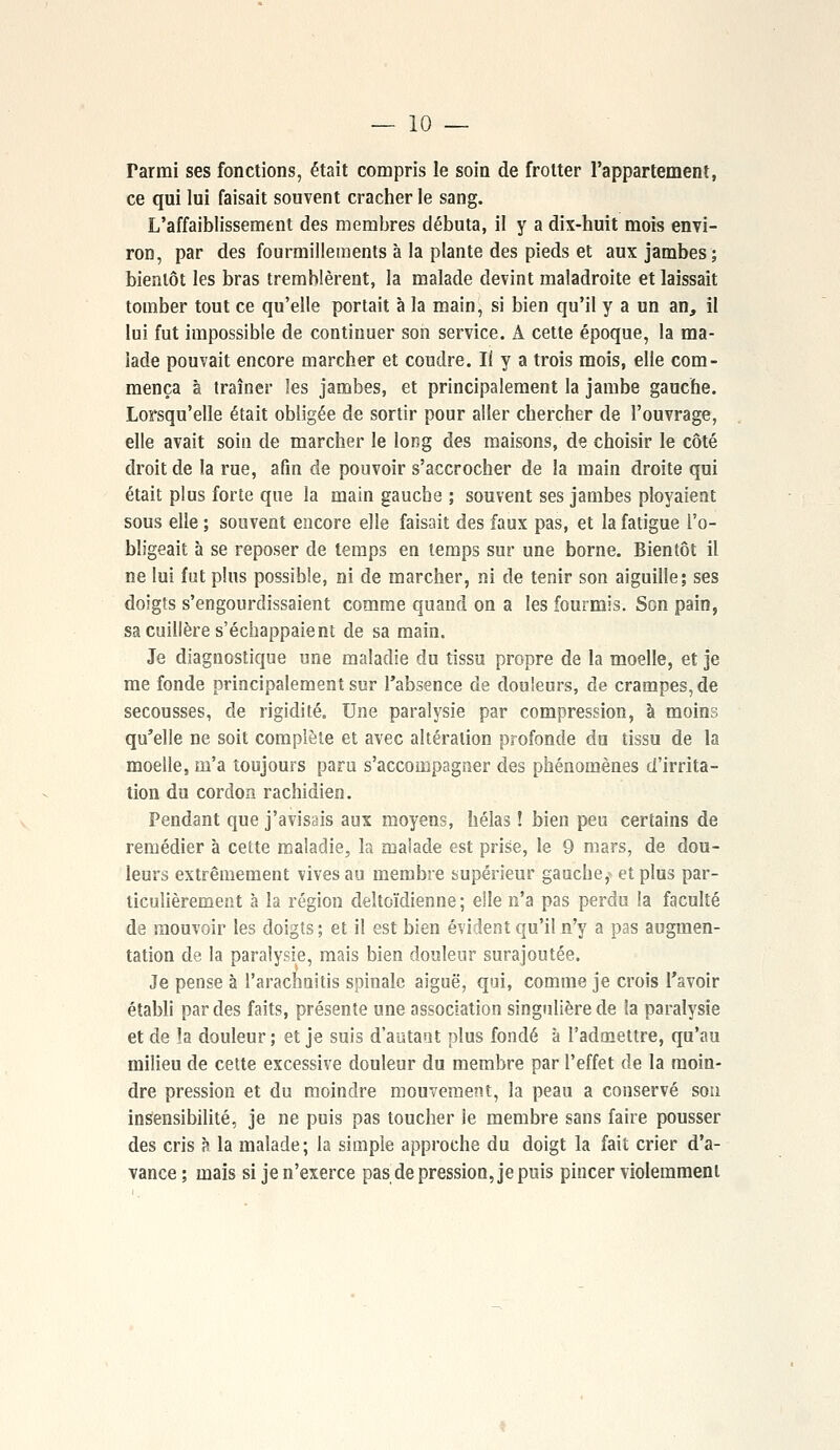 Tarmi ses fonctions, était compris le soin de frotter l'appartement, ce qui lui faisait souvent cracher le sang. L'affaiblissement des membres débuta, il y a dix-huit mois envi- ron, par des fourmillements à la plante des pieds et aux jambes; bientôt les bras tremblèrent, la malade devint maladroite et laissait tomber tout ce qu'elle portait à la main, si bien qu'il y a un an, il lui fut impossible de continuer son service. A cette époque, la ma- lade pouvait encore marcher et coudre. Iî y a trois mois, elle com- mença à traîner les jambes, et principalement la jambe gauche. Lorsqu'elle était obligée de sortir pour aller chercher de l'ouvrage, elle avait soin de marcher le long des maisons, de choisir le côté droit de la rue, afin de pouvoir s'accrocher de la main droite qui était plus forte que la main gauche ; souvent ses jambes ployaient sous elle ; souvent encore elle faisait des faux pas, et la fatigue l'o- bligeait à se reposer de temps en temps sur une borne. Bientôt il ne lui fut plus possible, ni de marcher, ni de tenir son aiguille; ses doigts s'engourdissaient comme quand on a les fourmis. Son pain, sa cuillère s'échappaient de sa main. Je diagnostique une maladie du tissu propre de la moelle, et je me fonde principalement sur l'absence de douleurs, de crampes, de secousses, de rigidité. Une paralysie par compression, à moins qu'elle ne soit complète et avec altération profonde du tissu de la moelle, m'a toujours paru s'accompagner des phénomènes d'irrita- tion du cordon rachidien. Pendant que j'avisais aux moyens, hélas ! bien peu certains de remédier à cette maladie, la malade est prise, le 9 mars, de dou- leurs extrêmement vives au membre supérieur gauche,- et plus par- ticulièrement à la région deltoïdienne ; elle n'a pas perdu la faculté de mouvoir les doigts ; et il est bien évident qu'il n'y a pas augmen- tation de la paralysie, mais bien douleur surajoutée. Je pense à l'arachuitis spinale aiguë, qui, comme je crois l'avoir établi par des faits, présente une association singulière de la paralysie et de la douleur ; et je suis d'autant plus fondé à l'admettre, qu'au milieu de cette excessive douleur du membre par l'effet de la moin- dre pression et du moindre mouvement, la peau a conservé son insensibilité, je ne puis pas toucher le membre sans faire pousser des cris à la malade; la simple approche du doigt la fait crier d'a- vance; mais si je n'exerce pas de pression, je puis pincer violemment