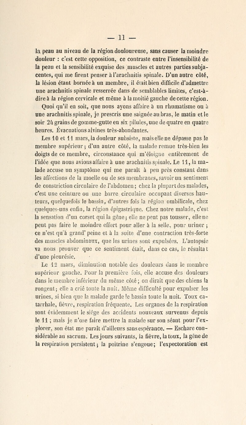 la peau au niveau de la région douloureuse, sans causer la moindre douleur : c'est cette opposition, ce contraste entre l'insensibilité de la peau et la sensibilité exquise des muscles et autres parties subja- centes, qui me firent penser àl'arachnitis spinale. D'un autre côté, la lésion étant bornée à un membre, il était bien difficile d'admettre une arachnitis spinale resserrée dans de semblables limites, c'est-à- dire à la région cervicale et même à la moitié gauche de cette région. Quoi qu'il en soit, que nous ayons affaire à un rhumatisme ou à une arachnitis spinale, je prescris une saignée au bras, le matin et le soir 2k grains de gomme-gutte en six pilules, une de quatre en quatre heures. Évacuations alvines très-abondantes. Les 10 et 11 mars, la douleur subsiste, maisellene dépasse pas le membre supérieur; d'un autre côté, la malade remue très-bien les doigts de ce membre, circonstance qui m'éloigne entièrement de l'idée que nous avions affaire à une arachoiiis spinale. Le 11, la ma- lade accuse un symptôme qui me paraît à peu près constant dans les affections de la moelle ou de ses membranes, savoir un sentiment de constriction circulaire de l'abdomen; chez la plupart des malades, c'est une ceinture ou une barre circulaire occupant diverses hau- teurs, quelquefois le bassin,, d'autres fois !a région ombilicale, chez quelques-uns enfin, la région épigastrique. Chez notre malade, c'est la sensation d'un corset qui la gêne; elle ne peut pas tousser, elle ne peut pas faire le moindre effort pour aller à la selle, pour uriner ; ce n'est quà grand' peine et à la suite d'une contraction très-forte des muscles abdominaux, que les urines sont expulsées. L'autopsie va nous prouver que ce sentiment était, dans ce cas, le résulta t d'une pleurésie. Le 12 mars, diminution notable des douleurs dans le membre supérieur gauche. Pour la première fois, elle accuse des douleurs dans le membre inférieur du même côté ; on dirait que des chiens la rongent; elle a crié toute la nuit. Même difficulté pour expulser les urines, si bien que la malade garde !e bassin toute la nuit. Toux ca- tarrhale, fièvre, respiration fréquente. Les organes de la respiration sont évidemment le siège des accidents nouveaux survenus depuis le 11 ; mais je n'ose faire mettre la malade sur son séant pour l'ex- plorer, son état me paraît d'ailleurs sans espérance. — Eschare con- sidérable au sacrum. Les jours suivants, la fièvre, la toux, la gêne de la respiration persistent ; la poitrine s'engoue; l'expectoration est