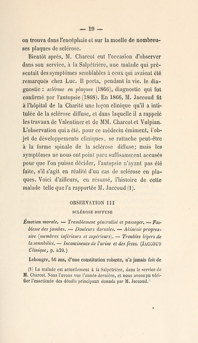 on trouva dans l'encéphale et sur la moelle de nombreu- ses plaques de sclérose. Bientôt après, M. Charcot eut l'occasion d'observer dans son service, à la Salpêtrière, une malade qui pré- sentait des symptômes semblables à ceux qui avaient été remarqués chez Luc. Il porta, pendant la vie. le dia- gnostic : sclérose en plaques (1866), diagnostic qui fut confirmé par l'autopsie (1868). En 1866, M. Jaccoud fit à l'hôpital de la Charité une leçon clinique qu'il a inti- tulée de la sclérose diffuse, et dans laquelle il a rappelé les travaux de Valentiner et de MM. Charcot et Vulpian. L'observation qui a été, pour ce médecin émiment, l'ob- jet de développements cliniques, se rattache peut-être à la forme spinale de la sclérose diffuse; mais les symptômes ne nous ont point paru suffisamment accusés pour que l'on puisse décider, l'aulopsie n'ayant pas été faite, s'il s'agit en réalité d'un cas de sclérose en pla- ques. Voici d'ailleurs, en résumé, l'histoire de cette malade telle que l'a rapportée M. Jaccoud (1). OBSERVATION III SCLÉROSE DIFFUSE Emotion morale. — Tremblement généralisé et passager. — Fai- blesse des jambes..— Douleurs dorsales. — Akinésie progres- sive (rnembres inférieurs et supérieurs). — Troubles légers de la sensibilité. — Incontinence de l'urine et des fèces. (JACCOUD Clinique, p. 420.) Lehongre, 56 ans, d'une constitution robuste, n'a jamais fait de (1) La malade est actuellement à la Salpêtrière, dans le service de M. Charcot. Nous l'avons vue Tannée dernière, et nous avons pu véri- fier l'exactitude des détails principaux donnés par M. Jaccoud.i