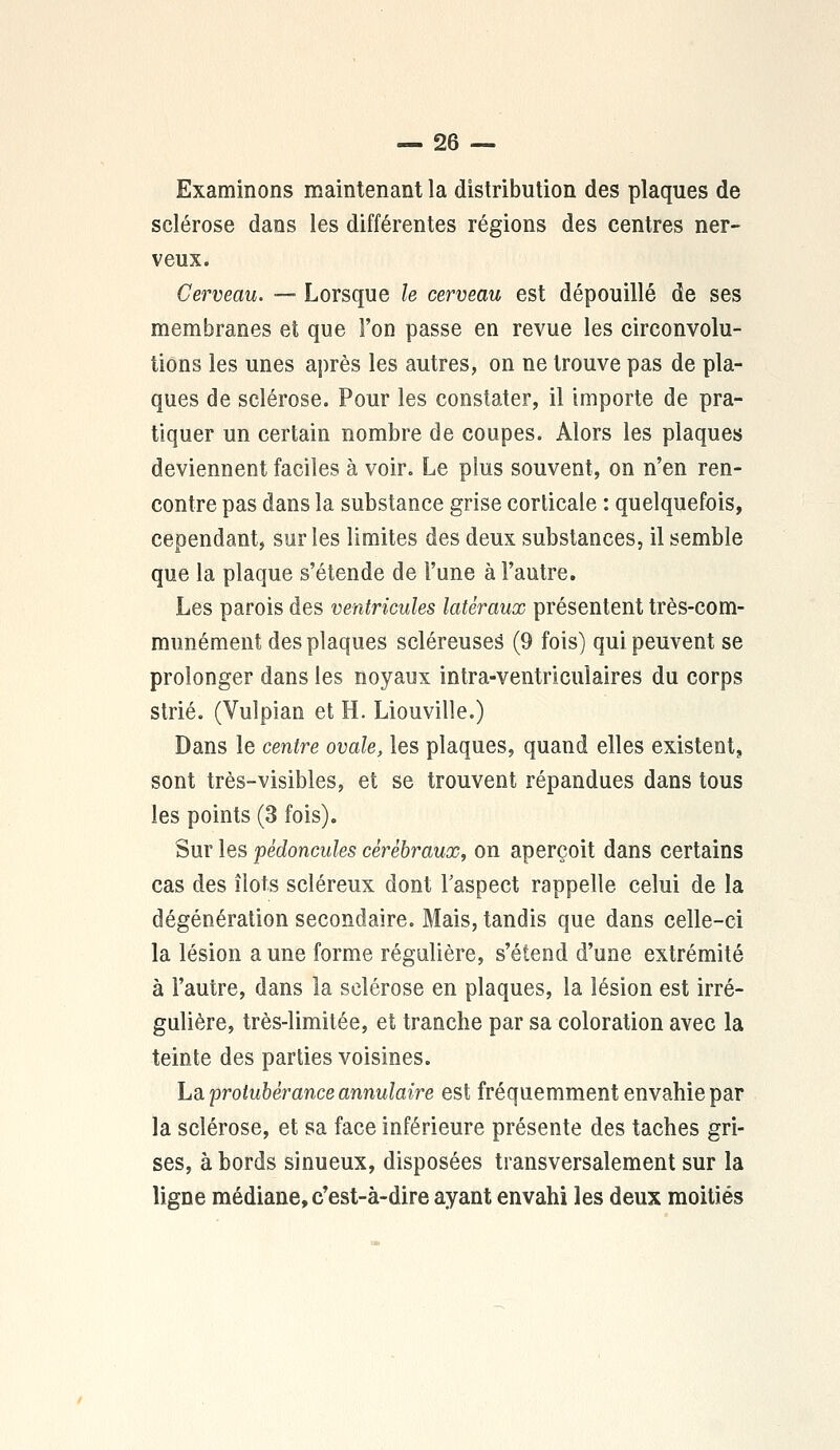 Examinons maintenant la distribution des plaques de sclérose dans les différentes régions des centres ner- veux. Cerveau. — Lorsque le cerveau est dépouillé de ses membranes et que l'on passe en revue les circonvolu- tions les unes après les autres, on ne trouve pas de pla- ques de sclérose. Pour les constater, il importe de pra- tiquer un certain nombre de coupes. Alors les plaques deviennent faciles à voir. Le plus souvent, on n'en ren- contre pas dans la substance grise corticale : quelquefois, ceoendant, sur les limites des deux substances, il semble que la plaque s'étende de l'une à l'autre. Les parois des ventricules latéraux présentent très-com- munément des plaques scléreuseS (9 fois) qui peuvent se prolonger dans les noyaux intra-ventriculaires du corps strié. (Vulpian et H. Liouville.) Dans le centre ovale, les plaques, quand elles existent, sont très-visibles, et se trouvent répandues dans tous les points (3 fois). Sur les pédoncules cérébraux, on aperçoit dans certains cas des îlots scléreux dont l'aspect rappelle celui de la dégénération secondaire. Mais, tandis que dans celle-ci la lésion a une forme régulière, s'étend d'une extrémité à l'autre, dans la sclérose en plaques, la lésion est irré- gulière, très-limitée, et tranche par sa coloration avec la teinte des parties voisines. La protubérance annulaire est fréquemment envahie par la sclérose, et sa face inférieure présente des taches gri- ses, à bords sinueux, disposées transversalement sur la ligne médiane, c'est-à-dire ayant envahi les deux moitiés