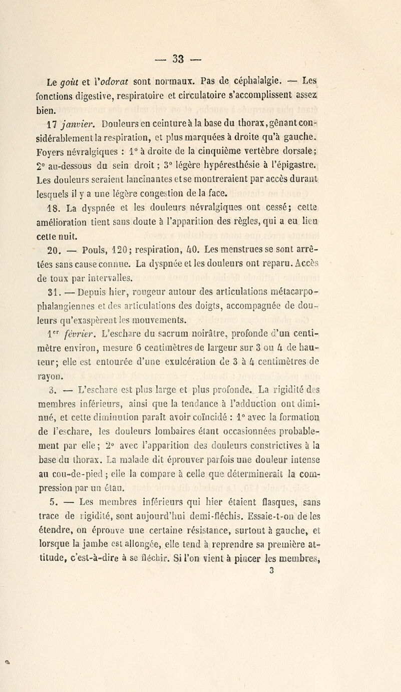 Le goût et Y odorat sont normaux. Pas de céphalalgie. — Les fonctions digestive, respiratoire et circulatoire s'accomplissent assez bien. 17 janvier. Douleurs en ceinture à la base du thorax, gênant con- sidérablement la respiration, et plus marquées à droite qu'à gauche. Foyers névralgiques : 1° à droite de la cinquième vertèbre dorsale; 2° au-dessous du sein droit ; 3° légère hypéresthésie à Pépigastre. Les douleurs seraient lancinantes et se montreraient par accès durant lesquels il y a une légère congestion de la face. 18. La dyspnée et les douleurs névralgiques ont cessé; cette amélioration tient sans doute à l'apparition des règles, qui a eu lieu cette nuit. 20. — Pouls, 120; respiration, U0. Les menstrues se sont arrê- tées sans cause connue. La dyspnée et les douleurs ont reparu. Accès de toux par intervalles. 31. —Depuis hier, rougeur autour des articulations métacarpo- phalangiennes et des articulations des doigts, accompagnée de dou- leurs qu'exaspèrent 'es mouvements. 1er février. L'eschare du sacrum noirâtre, profonde d'un centi- mètre environ, mesure 6 centimètres de largeur sur 3 ou 4 de hau- teur; elle est entourée d'une exulcération de 3 à k centimètres de rayon. 3. — L'eschare est plus large et plus profonde. La rigidité des membres inférieurs, ainsi que la tendance à l'adduction ont dimi- nué, et celte diminution paraît avoir coïncidé : 1° avec la formation de l'eschare, les douleurs lombaires étant occasionnées probable- ment par elle ; 2° avec l'apparition des douleurs constrictives à la base du thorax. La malade dit éprouver parfois une douleur intense au cou-de-pied ; elle la compare à celle que déterminerait la com- pression par un étau. 5. — Les membres inférieurs qui hier étaient flasques, sans trace de rigidité, sont aujourd'hui demi-fléchis. Essaie-t-oo de les étendre, on éprouve une certaine résistance, surtout à gauche, et lorsque la jambe est allongée, elle tend à reprendre sa première at- titude, c'est-à-dire à se fléchir. Si l'on vient à pincer les membres, 3