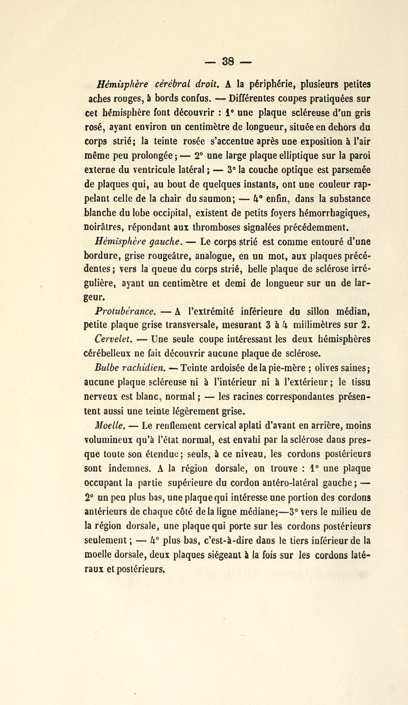 Hémisphère cérébral droit. A la périphérie, plusieurs petites aches rouges, à bords confus. — Différentes coupes pratiquées sur cet hémisphère font découvrir : i° une plaque scléreuse d'un gris rosé, ayant environ un centimètre de longueur, située en dehors du corps strié; la teinte rosée s'accentue après une exposition à l'air même peu prolongée ; — 2° une large plaque elliptique sur la paroi externe du ventricule latéral ; — 3° la couche optique est parsemée de plaques qui, au bout de quelques instants, ont une couleur rap- pelant celle de la chair du saumon; — k enfin, dans la substance blanche du lobe occipital, existent de petits foyers hémorrhagiques, noirâtres, répondant aux thromboses signalées précédemment. Hémisphère gauche. — Le corps strié est comme entouré d'une bordure, grise rougeâtre, analogue, en un mot, aux plaques précé- dentes ; vers la queue du corps strié, belle plaque de sclérose irré- gulière, ayant un centimètre et demi de longueur sur un de lar- geur. Protubérance. — A l'extrémité inférieure du sillon médian, petite plaque grise transversale, mesurant 3 à k millimètres sur 2. Cervelet. — Une seule coupe intéressant les deux hémisphères cérébelleux ne fait découvrir aucune plaque de sclérose. Bulbe rachidien. —Teinte ardoisée de la pie-mère ; olives saines; aucune plaque scléreuse ni à l'intérieur ni à l'extérieur ; le tissu nerveux est blanc, normal ; — les racines correspondantes présen- tent aussi une teinte légèrement grise. Moelle. — Le renflement cervical aplati d'avant en arrière, moins volumineux qu'à l'état normal, est envahi par la sclérose dans pres- que toute son étendue; seuls, à ce niveau, les cordons postérieurs sont indemnes. A la région dorsale, on trouve : 1° une plaque occupant la partie supérieure du cordon antéro-latéral gauche ; — 2° un peu plus bas, une plaque qui intéresse une portion des cordons antérieurs de chaque côté delà ligne médiane;—3° vers le milieu de la région dorsale, une plaque qui porte sur les cordons postérieurs seulement ; — h° plus bas, c'est-à-dire dans le tiers inférieur de la moelle dorsale, deux plaques siégeant à la fois sur les cordons laté- raux et postérieurs.