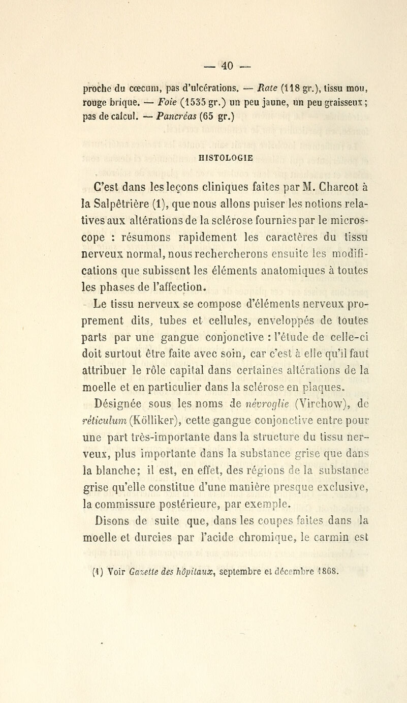 proche du cœcum, pas d'ulcérations. — Rate (118 gr.), tissu mou, rouge brique. — Foie (1535 gr.) un peu jaune, un peu graisseux ; pas de calcul. — Pancréas (65 gr.) HISTOLOGIE C'est dans les leçons cliniques faites par M. Charcot à îa Salpêtrière (1), que nous allons puiser les notions rela- tives aux altérations de la sclérose fournies par le micros- cope : résumons rapidement les caractères du tissu nerveux normal, nous rechercherons ensuite les modifi- cations que subissent les éléments anatomiques à toutes les phases de l'affection. Le tissu nerveux se compose d'éléments nerveux pro- prement dits, tubes et cellules, enveloppés de toutes parts par une gangue conjonctive : l'étude de celle-ci doit surtout être faite avec soin, car c'est à elle qu'il faut attribuer le rôle capital dans certaines altérations de la moelle et en particulier dans la sclérose en plaques. Désignée sous les noms de nèvroglie (Virchow), de réticulum (Kôlliker), cette gangue conjonctive entre pour une part très-importante dans la structure du tissu ner- veux, plus importante dans la substance grise que dans la blanche; il est, en effet, des régions de la substance grise qu'elle constitue d'une manière presque exclusive, la commissure postérieure, par exemple. Disons de suite que, dans les coupes faites dans la moelle et durcies par l'acide chromique, le carmin est (1) Voir Gazette des hôpitaux, septembre et décembre 1868.