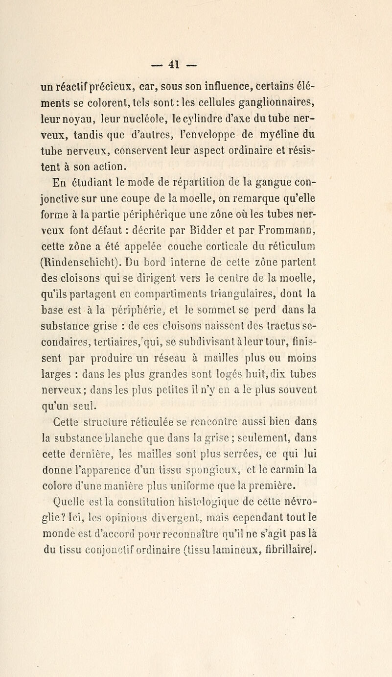 un réactif précieux, car, sous son influence, certains élé- ments se colorent,tels sont:les cellules ganglionnaires, leur noyau, leur nucléole, le cylindre d'axe du tube ner- veux, tandis que d'autres, l'enveloppe de myéline du tube nerveux, conservent leur aspect ordinaire et résis- tent à son action. En étudiant le mode de répartition de la gangue con- jonctive sur une coupe de la moelle, on remarque qu'elle forme à la partie périphérique une zone où les tubes ner- veux font défaut : décrite par Bidder et par Frommann, cette zone a été appelée couche corticale du réticulum (Rindenschicht). Du bord interne de cette zone partent des cloisons qui se dirigent vers le centre de la moelle, qu'ils partagent en compartiments triangulaires, dont la base est à la périphérie, et le sommet se perd dans la substance grise : de ces cloisons naissent des tractus se- condaires, tertiaires/qui, se subdivisant àîeur tour, finis- sent par produire un réseau à mailles plus ou moins larges : dans les plus grandes sont logés huit, dix tubes nerveux; dans les plus petites il n'y en a le plus souvent qu'un seul. Cette structure réticulée se rencontre aussi bien dans la substance blanche que dans îa grise ; seulement, dans cette dernière, les mailles sont plus serrées, ce qui lui donne l'apparence d'un tissu spongieux, et le carmin la colore d'une manière plus uniforme que la première. Quelle est la consïitulion histologique de cette névro- glie? Ici, les opinions divergent, mais cependant tout le monde est d'accord pouf reconnaître qu'il ne s'agit pas là du tissu conjonctif ordinaire (tissu lamineux, fibrillaire).