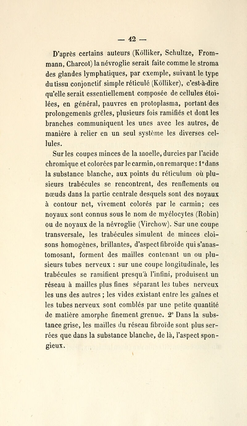 D'après certains auteurs (Kôlliker, Schultze, From- mann, Charcot) lanévroglie serait faite comme le stroma des glandes lymphatiques, par exemple, suivant le type du tissu conjonctif simple réticulé (Kôlliker), c'est-à-dire qu'elle serait essentiellement composée de cellules étoi- lées, en général, pauvres en protoplasma, portant des prolongements grêles, plusieurs fois ramifiés et dont les branches communiquent les unes avec les autres, de manière à relier en un seul système les diverses cel- lules. Sur les coupes minces de la moelle, durcies par l'acide chromique et colorées par le carmin, on remarque :1°dans la substance blanche, aux points du réticulum où plu- sieurs trabécules se rencontrent, des renflements ou nœuds dans la partie centrale desquels sont des noyaux à contour net, vivement colorés par le carmin; ces noyaux sont connus sous le nom de myélocytes (Robin) ou de noyaux de la névroglie (Yirchow). Sur une coupe transversale, les trabécules simulent de minces cloi- sons homogènes, brillantes, d'aspect fibroïde quis'anas- tomosant, forment des mailles contenant un ou plu- sieurs tubes nerveux : sur une coupe longitudinale, les trabécules se ramifient presqu'à l'infini, produisent un réseau à mailles plus fines séparant les tubes nerveux les uns des autres ; les vides existant entre les gaines et les tubes nerveux sont comblés par une petite quantité de matière amorphe finement grenue. 2° Dans la subs- tance grise, les mailles du réseau fibroïde sont plus ser- rées que dans la substance blanche, de là, l'aspect spon- gieux.
