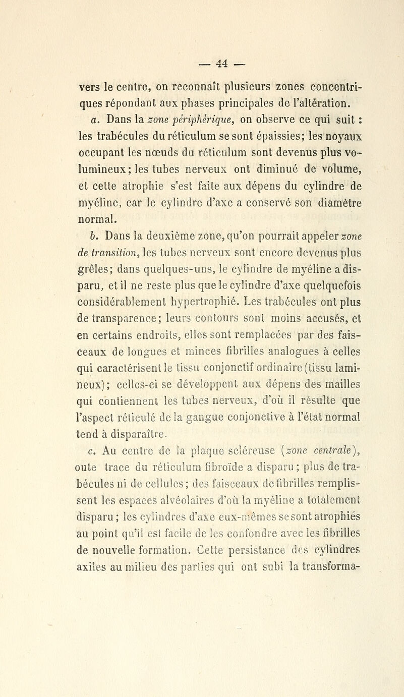 vers le centre, on reconnaît plusieurs zones concentri- ques répondant aux phases principales de l'altération. a. Dans la zone périphérique, on observe ce qui suit : les trabécules duréticulum se sont épaissies; les noyaux occupant les nœuds du réticulum sont devenus plus vo- lumineux; les tubes nerveux ont diminué de volume, et cette atrophie s'est faite aux dépens du cylindre de myéline, car le cylindre d'axe a conservé son diamètre normal. b. Dans la deuxième zone, qu'on pourrait appeler zone de transition, les tubes nerveux sont encore devenus plus grêles; dans quelques-uns, le cylindre de myéline a dis- paru, et il ne reste plus que le cylindre d'axe quelquefois considérablement hypertrophié. Les trabécules ont plus de transparence; leurs contours sont moins accusés, et en certains endroits, elles sont remplacées par des fais- ceaux de longues et minces fibrilles analogues à celles qui caractérisent le tissu conjonctif ordinaire (tissu lami- neux) ; celles-ci se développent, aux dépens des mailles qui contiennent les tubes nerveux, d'où il résulte que l'aspect réticulé de la gangue conjonctive à l'état normal tend à disparaître. c. Au centre de la plaque scléreuse {zone centrale), oute trace du réticulum fibroïde a disparu ; plus de tra- bécules ni de cellules ; des faisceaux de fibrilles remplis- sent les espaces alvéolaires d'où la myéline a totalement disparu ; les cylindres d'axe eux-mêmes se sont atrophiés au point qu'il est facile de les confondre avec les fibrilles de nouvelle formation. Cette persistance des cylindres axiles au milieu des parties qui ont subi la transforma-