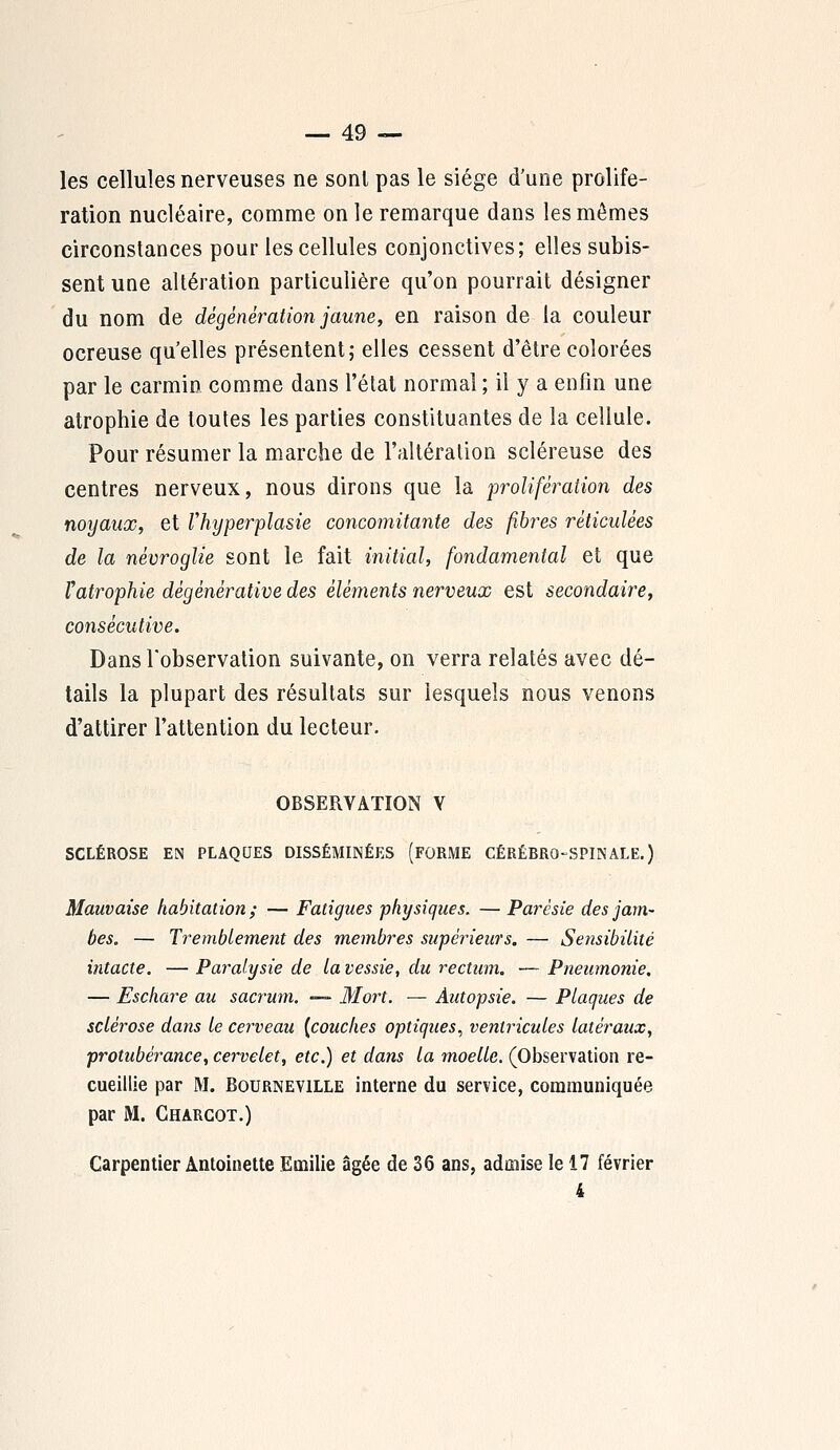 les cellules nerveuses ne sont pas le siège d'une prolifé- ration nucléaire, comme on le remarque dans les mêmes circonstances pour les cellules conjonctives; elles subis- sent une altération particulière qu'on pourrait désigner du nom de dégénération jaune, en raison de la couleur ocreuse qu'elles présentent; elles cessent d'être colorées par le carmin comme dans l'état normal ; il y a enfin une atrophie de toutes les parties constituantes de la cellule. Pour résumer la marche de l'altération scléreuse des centres nerveux, nous dirons que la prolifération des noyaux, et Vhyperplasie concomitante des fibres réticulées de la névroglie sont le fait initial, fondamental et que Fatrophie dègènèrative des élè?ïients nerveux est secondaire, consécutive. Dans l'observation suivante, on verra relatés avec dé- tails la plupart des résultats sur lesquels nous venons d'attirer l'attention du lecteur. OBSERVATION V SCLÉROSE EN PLAQUES DISSÉMINÉES (FORME CÉRÉBRO-SPINALE.) Mauvaise habitation; — Fatigues physiques. — Parèsie des jam- bes. — Tremblement des membres supérieurs. — Sensibilité intacte. — Paralysie de la vessie, du rectum. — Pneumonie. — Eschare au sacrum. —* Mort. — Autopsie. — Plaques de sclérose dans le cerveau [couches optiques, ventricules latéraux, protubérance, cervelet, etc.) et dans la moelle. (Observation re- cueillie par M. Bourneville interne du service, communiquée par M. Charcot.) Carpentier Antoinette Emilie âgée de 36 ans, admise le 17 février 4