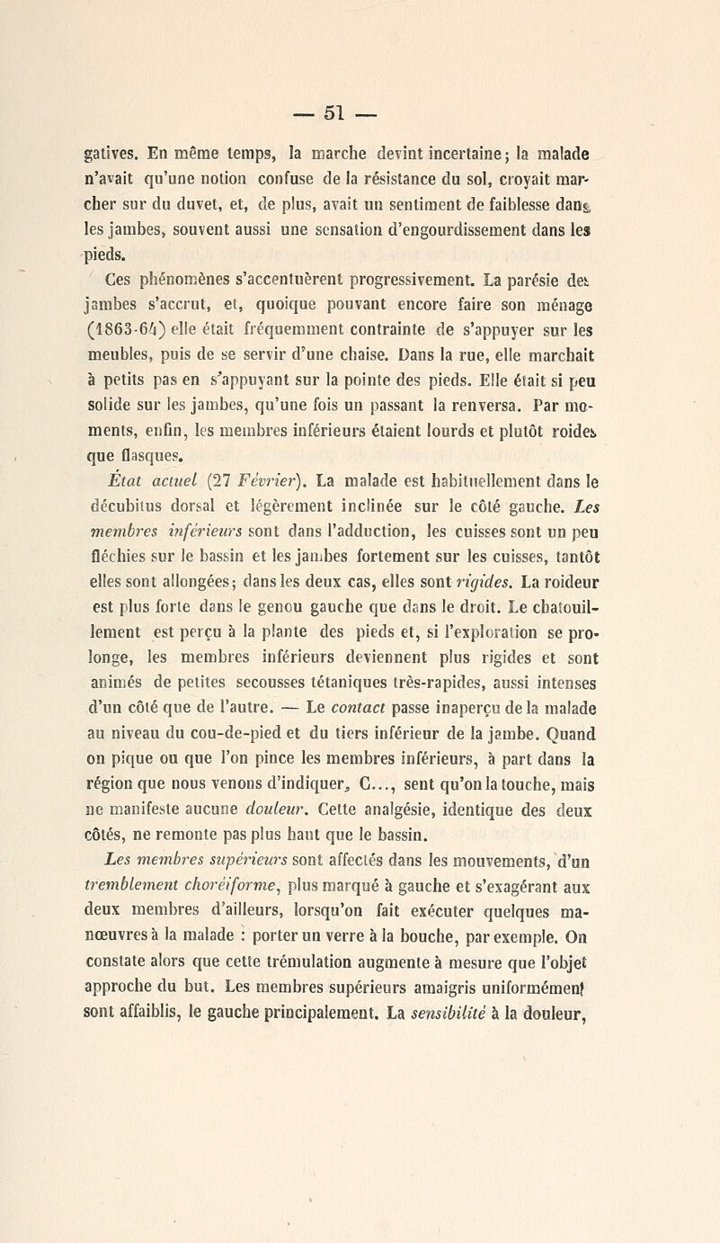 gatives. En même temps, la marche devint incertaine ; la malade n'avait qu'une notion confuse de la résistance du sol, croyait mar- cher sur du duvet, et, de plus, avait un sentiment de faiblesse dan& les jambes, souvent aussi une sensation d'engourdissement dans les pieds. Ces phénomènes s'accentuèrent progressivement. La parésie det jambes s'accrut, et, quoique pouvant encore faire son ménage (1863-64) elle était fréquemment contrainte de s'appuyer sur les meubles, puis de se servir d'une chaise. Dans la rue, elle marchait à petits pas en s'appuyant sur la pointe des pieds. Elle était si peu solide sur les jambes, qu'une fois un passant la renversa. Par mo- ments, enfin, les membres inférieurs étaient lourds et plutôt roidei que flasques. État actuel (27 Février). La malade est habituellement dans le décubitus dorsal et légèrement inclinée sur le côté gauche. Les membres inférieurs sont dans l'adduction, les cuisses sont un peu fléchies sur le bassin et les jambes fortement sur les cuisses, tantôt elles sont allongées; dans les deux cas, elles sont rigides, La roideur est plus forte dans le genou gauche que dans le droit. Le chatouil- lement est perçu à la plante des pieds et, si l'exploration se pro- longe, les membres inférieurs deviennent plus rigides et sont animés de petites secousses tétaniques très-rapides, aussi intenses d'un côté que de l'autre. — Le contact passe inaperçu delà malade au niveau du cou-de-pied et du tiers inférieur de la jambe. Quand on pique ou que l'on pince les membres inférieurs, à part dans la région que nous venons d'indiquer, G..., sent qu'on la touche, mais ne manifeste aucune douleur. Cette analgésie, identique des deux côtés, ne remonte pas plus haut que le bassin. Les membres supérieurs sont affectés dans les mouvements, d'un tremblement choréiforme, plus marqué à gauche et s'exagérant aux deux membres d'ailleurs, lorsqu'on fait exécuter quelques ma- nœuvres à la malade : porter un verre à la bouche, par exemple. On constate alors que cette trémulation augmente à mesure que l'objet approche du but. Les membres supérieurs amaigris uniformément sont affaiblis, le gauche principalement. La sensibilité à la douleur,