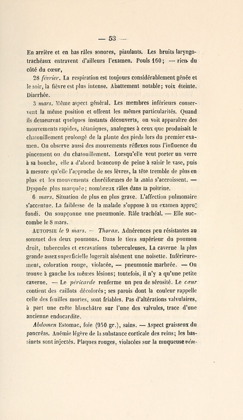 En arrière et en bas râles sonores, piaulants. Les bruits laryngo- trachéaux entravent d'ailleurs l'examen. Pouls 160; —rien-du côté du cœur, 28 février. La respiration est toujours considérablement gênée et le soir, la fièvre est plus intense. Abattement notable; voix éteinte. Diarrhée. 3 mars. Même aspect général. Les membres inférieurs conser- vent la même position et offrent les mêmes particularités. Quand ils demeurent quelques instants découverts, on voit apparaître des mouvements rapides, tétaniques, analogues à ceux que produisait le chatouillement prolongé de la plante des pieds lors du premier exa- men. On observe aussi des mouvements réflexes sous l'influence du pincement ou du chatouillement. Lorsqu'elle veut porter un verre à sa bouche, elle a d'abord beaucoup de peine à saisir le vase, puis à mesure qu'elle l'approche de ses lèvres, la tête tremble de plus en plus et les mouvements choréiformes de la main s'accroissent. ■— Dyspnée plus marquée; nombreux râles dans la poitrine. 6 mars. Situation de plus en plus grave. L'affection pulmonaire s'accentue. La faiblesse de la malade s'oppose à un examen approî fondi. On soupçonne une pneumonie. Râle trachéal. — Elle suc- combe le 8 mars. Autopsie le 9 mars. — Thorax. Adnérences peu résistantes au sommet des deux poumons. Dans le tiers supérieur du poumon droit, tubercules et excavations tuberculeuses. La caverne la plus grande assez superficielle logerait aisément une noisette. Intérieure- ment, coloration rouge, violacée, — pneumonie marbrée. — On trouve à gauche les mêmes lésions; toutefois, il n'y a qu'une petite caverne. — Le péricarde renferme un peu de sérosité. Le cœur contient des caillots décolorés; ses parois dont la couleur rappelle celle des feuilles mortes, sont friables. Pas d'altérations valvulaires, à part une crête blanchâtre sur l'une des valvules, trace d'une ancienne endocardite. Abdomen Estomac, foie (950 gr.), sains. — Aspect graisseux du pancréas. Anémie légère de la substance corticale des reins; les bas- sinets sont injectés. Plaques rouges, violacées sur la muqueuse vési-