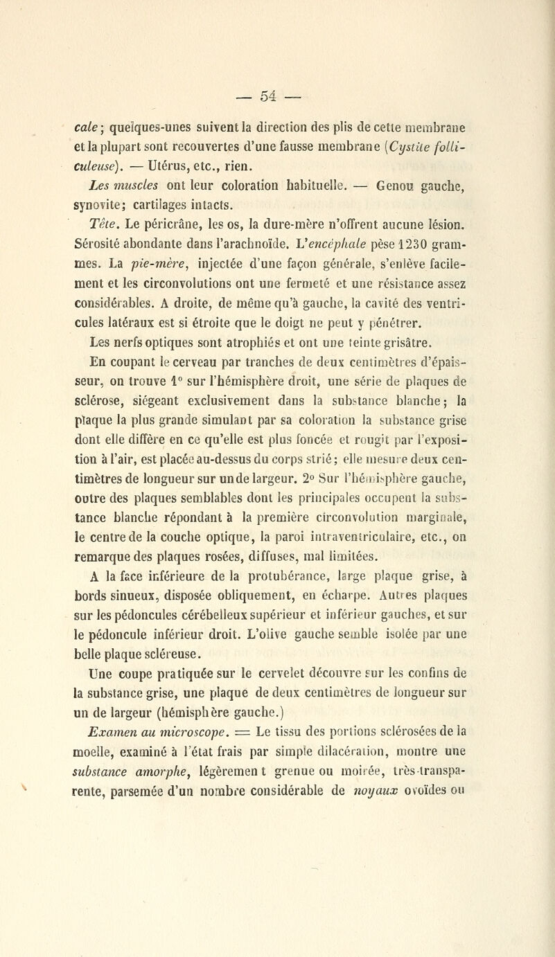 cale ; quelques-unes suivent la direction des plis de cette membrane et la plupart sont recouvertes d'une fausse membrane [Cystite fotli- culeuse). — Utérus, etc., rien. Les muscles ont leur coloration habituelle. — Genou gauche, synovite; cartilages intacts. Tête. Le péricrâne, les os, la dure-mère n'offrent aucune lésion. Sérosité abondante dans l'arachnoïde. L'encéphale pèse 1230 gram- mes. La pie-mère, injectée d'une façon générale, s'enlève facile- ment et les circonvolutions ont une fermeté et une résistance assez considérables. A droite, de même qu'à gauche, la cavité des ventri- cules latéraux est si étroite que le doigt ne peut y pénétrer. Les nerfs optiques sont atrophiés et ont une teinte grisâtre. En coupant le cerveau par tranches de deux centimètres d'épais- seur, on trouve 1° sur l'hémisphère droit, une série de plaques de sclérose, siégeant exclusivement dans la substance blanche ; la plaque la plus grande simulant par sa coloration la substance grise dont elle diffère en ce qu'elle est plus foncée et rougit par l'exposi- tion à l'air, est placée au-dessus du corps strié ; elle mesure deux cen- timètres de longueur sur un de largeur. 2° Sur l'hémisphère gauche, outre des plaques semblables dont les principales occupent la subs- tance blanche répondant à la première circonvolution marginale, le centre de la couche optique, la paroi intraveniriculaire, etc., on remarque des plaques rosées, diffuses, mal limitées. À la face inférieure de la protubérance, large plaque grise, à bords sinueux, disposée obliquement, en écharpe. Autres plaques sur les pédoncules cérébelleux supérieur et inférieur gauches, et sur le pédoncule inférieur droit. L'olive gauche semble isolée par une belle plaque scléreuse. Une coupe pratiquée sur le cervelet découvre sur les confins de la substance grise, une plaque de deux centimètres de longueur sur un de largeur (hémisphère gauche.) Examen au microscope. = Le tissu des portions sclérosées de la moelle, examiné à l'état frais par simple dilacération, montre une substance amorphe, légèrement grenue ou moirée, très-transpa- rente, parsemée d'un nombre considérable de noyaux ovoïdes ou