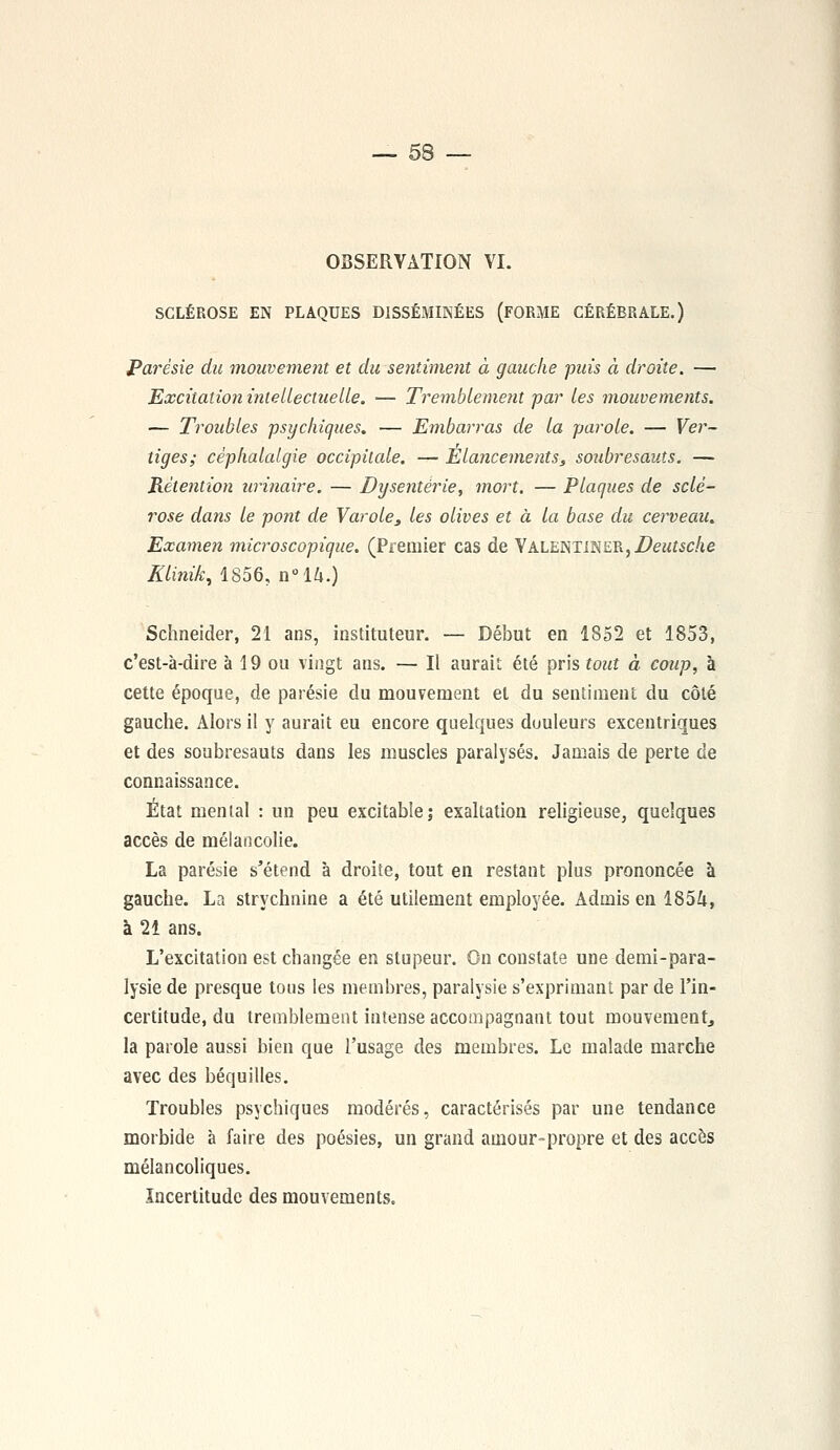OBSERVATION VI. SCLÉROSE EN PLAQUES DISSÉMINÉES (FORME CÉRÉBRALE.) Parésie du mouvement et du sentiment à gauche puis à droite. — Excitation intellectuelle. — Tremblement par les mouvements. — Troubles psychiques. — Embarras de la parole. — Ver- tiges; céphalalgie occipitale. — Elancements, soubresauts. —■ Rétention urinaire. — Dysenterie, mort. — Plaques de sclé- rose dans le pont de Varole, les olives et à la base du cerveau. Examen microscopique. (Premier cas de YALENTINER, Deutsche Klinik, 1856, n°l/i.) Schneider, 21 ans, instituteur. — Début en 1852 et 1853, c'est-à-dire à 19 ou vingt ans. — Il aurait été pris tout à coup, à cette époque, de parésie du mouvement et du sentiment du côté gauche. Alors il y aurait eu encore quelques duuleurs excentriques et des soubresauts dans les muscles paralysés. Jamais de perte de connaissance. État mental : un peu excitable; exaltation religieuse, quelques accès de mélancolie. La parésie s'étend à droite, tout en restant plus prononcée à gauche. La strychnine a été utilement employée. Admis en 1854, à 21 ans. L'excitation est changée en stupeur. On constate une demi-para- lysie de presque tous les membres, paralysie s'exprimant par de l'in- certitude, du tremblement intense accompagnant tout mouvement, la parole aussi bien que l'usage des membres. Le malade marche avec des béquilles. Troubles psychiques modérés, caractérisés par une tendance morbide à faire des poésies, un grand amour-propre et des accès mélancoliques. Incertitude des mouvements.